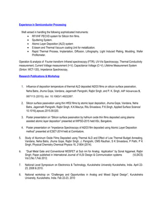 Experience in Semiconductor Processing
Well versed in handling the following sophisticated Instruments:
• RF/VHF PECVD system for Silicon thin films.
• Sputtering System.
• Atomic Layer Deposition (ALD) system
• E-beam and Thermal Vacuum coating Unit for metallization.
• Rapid Thermal Process, Implantation, Diffusion, Lithography, Light Induced Plating, Moulding, Wafer
Profilometer.
Operation & analysis of Fourier transform Infrared spectroscopy (FTIR), UV-Vis Spectroscopy, Thermal Conductivity
measurement, Current Voltage measurement (I~V), Capacitance Voltage (C~V), Lifetime Measurement System
(Sinton: WCT-120), Impedance Spectroscopy,
Research Publications & Workshop
1. Influence of deposition temperature of thermal ALD deposited Al2O3 films on silicon surface passivation,
Neha Batra, Jhuma Gope, Vandana, Jagannath Panigrahi, Rajbir Singh, and P. K. Singh, AIP Advances 5,
067113 (2015); doi: 10.1063/1.4922267.
2. Silicon surface passivation using thin HfO2 films by atomic layer deposition, Jhuma Gope, Vandana, Neha
Batra, Jagannath Panigrahi, Rajbir Singh, K.K.Maurya, Ritu Srivastava, P.K.Singh, Applied Surface Science/
10.1016/j.apsusc.2015.09.020.
3. Poster presentation on “Silicon surface passivation by hafnium oxide thin films deposited using plasma
assisted atomic layer deposition” presented at IWPSD-2015 held IISc, Bangalore.
4. Poster presentation on “Impedance Spectroscopy of Al2O3 film deposited using Atomic Layer Deposition
method” presented at ICSET-2014 held at Coimbatore.
5. Study of Aluminum Oxide Films Deposited using Thermal ALD and Effect of Low Thermal Budget Annealing,
Vandana, Neha Batra, Jhuma Gope, Rajbir Singh, J. Panigrahi, CMS Rauthan, S K Srivastava, P Pathi, P K
Singh, Physical Chemistry Chemical Physics 16, 21804 (2014).
6. “Dual Metal Gate and Conventional MOSFET at Sub nm for Analog Application” by Sonal Aggarwal, Rajbir
Singh; Paper published in International Journal of VLSI Design & Communication systems (VLSICS)
Vol.3,No.1,Feb 2012.
7. National Level Symposium on Electronics & Technology, Kurukshetra University Kurukshetra, India. April 22-
23, 2008 & 2010.
8. National workshop on “Challenges and Opportunities in Analog and Mixed Signal Design”, Kurukshetra
University, Kurukshetra, India. Feb 22-23, 2010
 