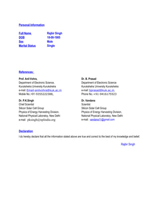 Personal Information
Full Name Rajbir Singh
DOB 18-08-1985
Sex Male
Marital Status Single
References:
Declaration
I do hereby declare that all the information stated above are true and correct to the best of my knowledge and belief.
Rajbir Singh
Prof. Anil Vohra,
Department of Electronic Science,
Kurukshetra University Kurukshetra
e-mail: Email-anilvohra@kuk.ac.in
Mobile No.:+91-9355222388,
Dr. B. Prasad
Department of Electronic Science
Kurukshetra University Kurukshetra
e-mail: bprasad@kuk.ac.in,
Phone No.:+91-9416175523
Dr. P.K.Singh
Chief Scientist
Silicon Solar Cell Group
Physics of Energy Harvesting Division,
National Physical Laboratoy, New Delhi
e-mail: pksingh@nplindia.org
Dr. Vandana
Scientist
Silicon Solar Cell Group
Physics of Energy Harvesting Division,
National Physical Laboratoy, New Delhi
e-mail: vandana11@gmail.com
 