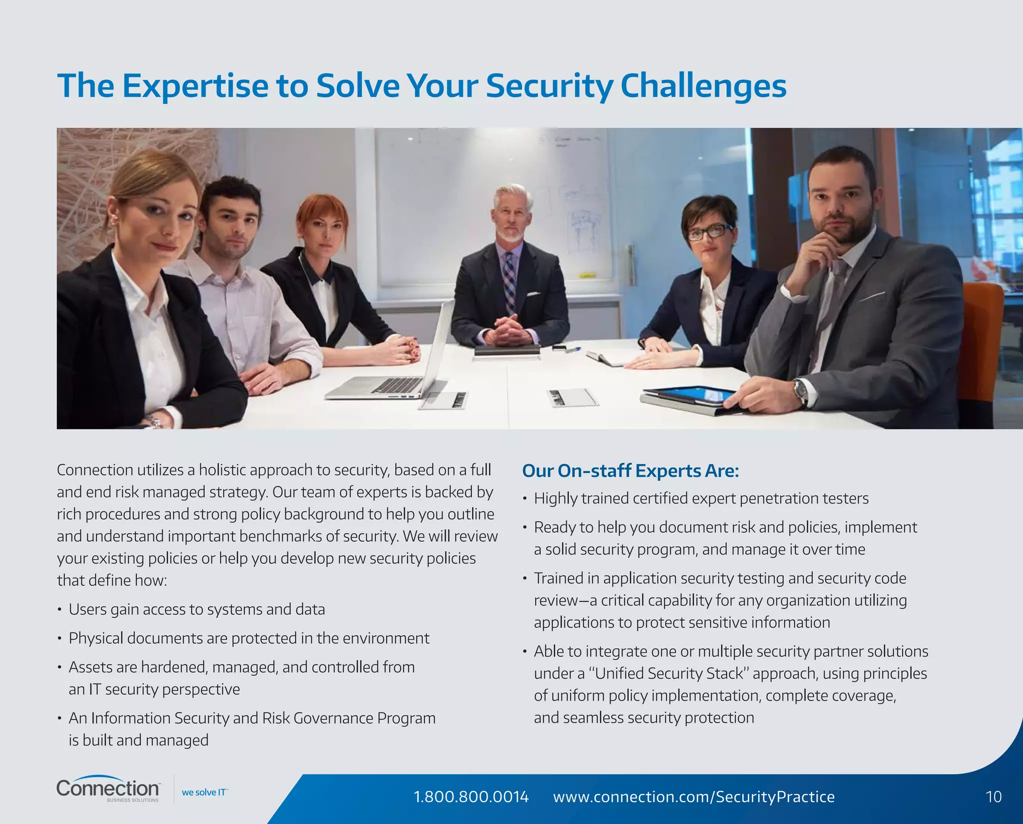 1.800.800.0014 www.connection.com/SecurityPractice 10
Connection utilizes a holistic approach to security, based on a full
and end risk managed strategy. Our team of experts is backed by
rich procedures and strong policy background to help you outline
and understand important benchmarks of security. We will review
your existing policies or help you develop new security policies
that define how:
•	 Users gain access to systems and data
•	 Physical documents are protected in the environment
•	 Assets are hardened, managed, and controlled from
an IT security perspective
•	 An Information Security and Risk Governance Program
is built and managed
Our On-staff Experts Are:
•	 Highly trained certified expert penetration testers
•	 Ready to help you document risk and policies, implement
a solid security program, and manage it over time
•	 Trained in application security testing and security code
review—a critical capability for any organization utilizing
applications to protect sensitive information
•	 Able to integrate one or multiple security partner solutions
under a “Unified Security Stack” approach, using principles
of uniform policy implementation, complete coverage,
and seamless security protection
The Expertise to Solve Your Security Challenges
 