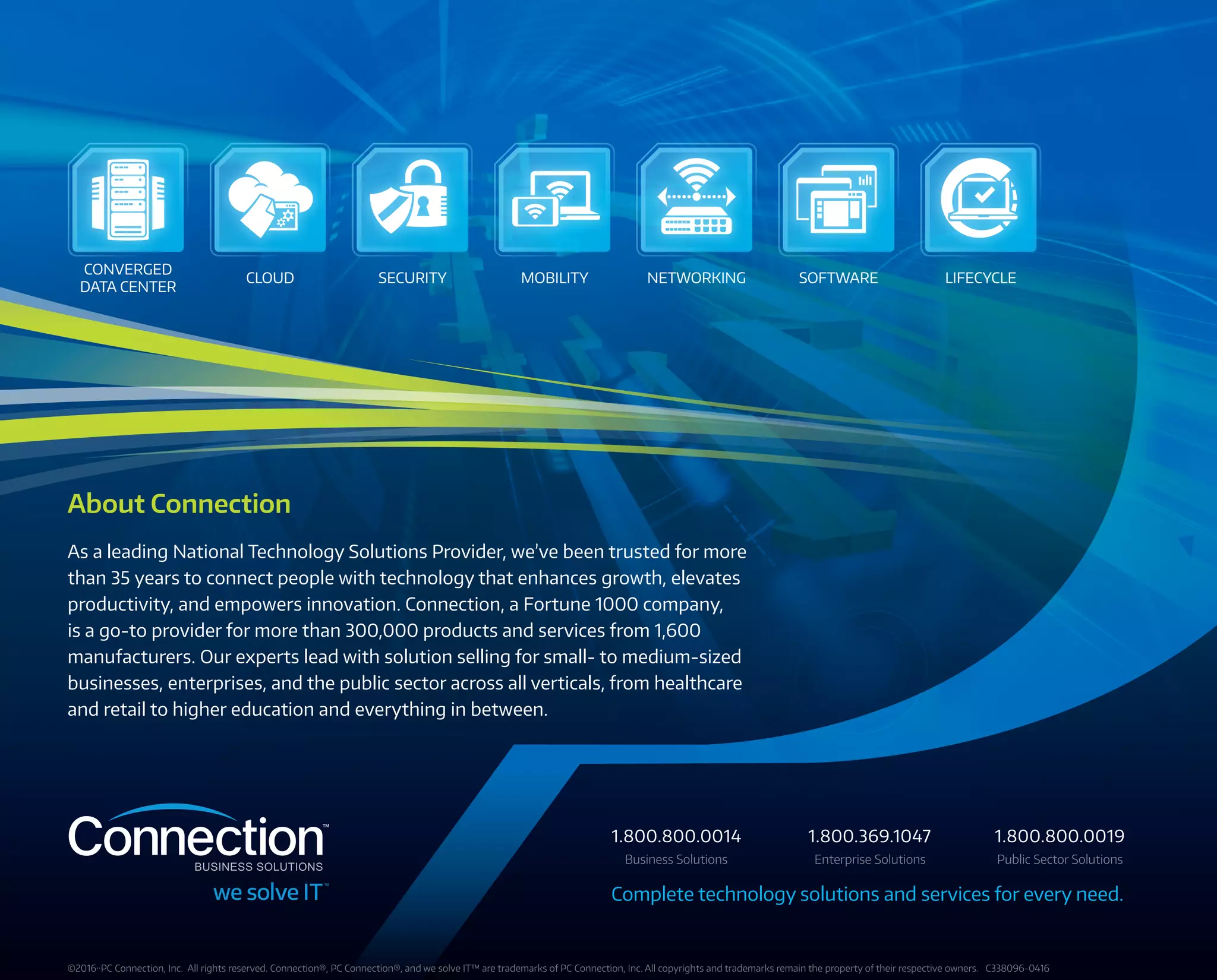 CONVERGED
DATA CENTER
CLOUD NETWORKING SOFTWARE LIFECYCLESECURITY MOBILITY
About Connection
As a leading National Technology Solutions Provider, we’ve been trusted for more
than 35 years to connect people with technology that enhances growth, elevates
productivity, and empowers innovation. Connection, a Fortune 1000 company,
is a go-to provider for more than 300,000 products and services from 1,600
manufacturers. Our experts lead with solution selling for small- to medium-sized
businesses, enterprises, and the public sector across all verticals, from healthcare
and retail to higher education and everything in between.
©2016··PC Connection, Inc.  All rights reserved. Connection®, PC Connection®, and we solve IT™ are trademarks of PC Connection, Inc. All copyrights and trademarks remain the property of their respective owners. C338096-0416
Complete technology solutions and services for every need.
Business Solutions Enterprise Solutions Public Sector Solutions
1.800.800.0014 1.800.369.1047 1.800.800.0019
 