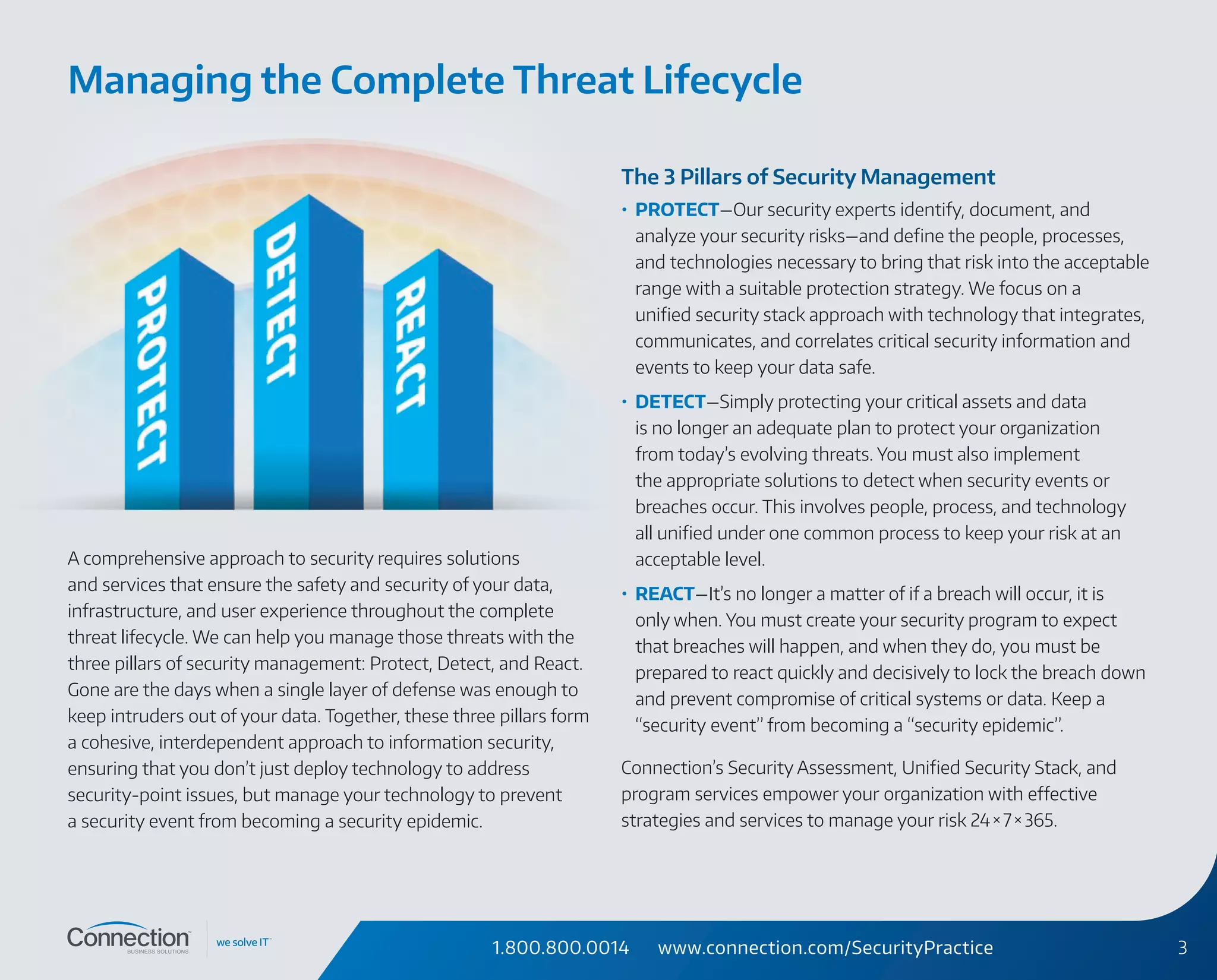 1.800.800.0014 www.connection.com/SecurityPractice 3
A comprehensive approach to security requires solutions
and services that ensure the safety and security of your data,
infrastructure, and user experience throughout the complete
threat lifecycle. We can help you manage those threats with the
three pillars of security management: Protect, Detect, and React.
Gone are the days when a single layer of defense was enough to
keep intruders out of your data. Together, these three pillars form
a cohesive, interdependent approach to information security,
ensuring that you don’t just deploy technology to address
security-point issues, but manage your technology to prevent
a security event from becoming a security epidemic.
The 3 Pillars of Security Management
•	 PROTECT—Our security experts identify, document, and
analyze your security risks—and define the people, processes,
and technologies necessary to bring that risk into the acceptable
range with a suitable protection strategy. We focus on a
unified security stack approach with technology that integrates,
communicates, and correlates critical security information and
events to keep your data safe.
•	 DETECT—Simply protecting your critical assets and data
is no longer an adequate plan to protect your organization
from today’s evolving threats. You must also implement
the appropriate solutions to detect when security events or
breaches occur. This involves people, process, and technology
all unified under one common process to keep your risk at an
acceptable level.
•	 REACT—It’s no longer a matter of if a breach will occur, it is
only when. You must create your security program to expect
that breaches will happen, and when they do, you must be
prepared to react quickly and decisively to lock the breach down
and prevent compromise of critical systems or data. Keep a
“security event” from becoming a “security epidemic”.
Connection’s Security Assessment, Unified Security Stack, and
program services empower your organization with effective
strategies and services to manage your risk 24 × 7 × 365.
Managing the Complete Threat Lifecycle
 