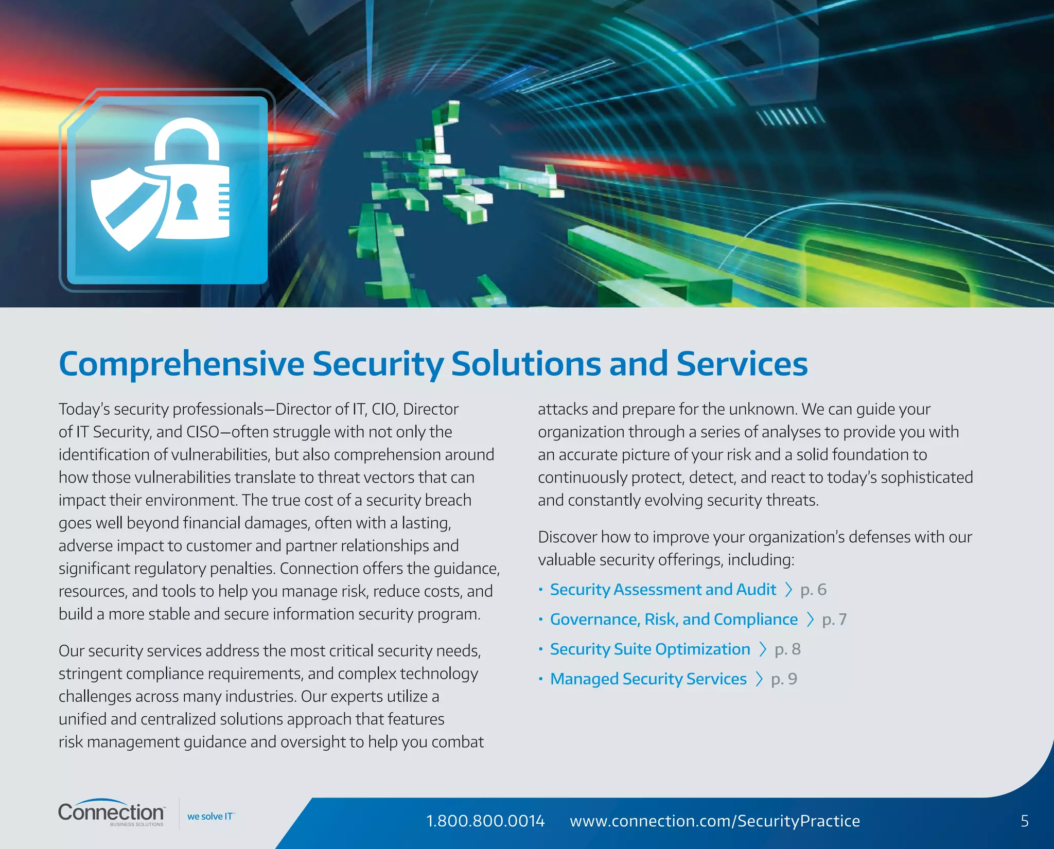 1.800.800.0014 www.connection.com/SecurityPractice 5
Comprehensive Security Solutions and Services
Today’s security professionals—Director of IT, CIO, Director
of IT Security, and CISO—often struggle with not only the
identification of vulnerabilities, but also comprehension around
how those vulnerabilities translate to threat vectors that can
impact their environment. The true cost of a security breach
goes well beyond financial damages, often with a lasting,
adverse impact to customer and partner relationships and
significant regulatory penalties. Connection offers the guidance,
resources, and tools to help you manage risk, reduce costs, and
build a more stable and secure information security program.
Our security services address the most critical security needs,
stringent compliance requirements, and complex technology
challenges across many industries. Our experts utilize a
unified and centralized solutions approach that features
risk management guidance and oversight to help you combat
attacks and prepare for the unknown. We can guide your
organization through a series of analyses to provide you with
an accurate picture of your risk and a solid foundation to
continuously protect, detect, and react to today’s sophisticated
and constantly evolving security threats.
Discover how to improve your organization’s defenses with our
valuable security offerings, including:
•	 Security Assessment and Audit › p. 6
•	 Governance, Risk, and Compliance › p. 7
•	 Security Suite Optimization › p. 8
•	 Managed Security Services › p. 9
 