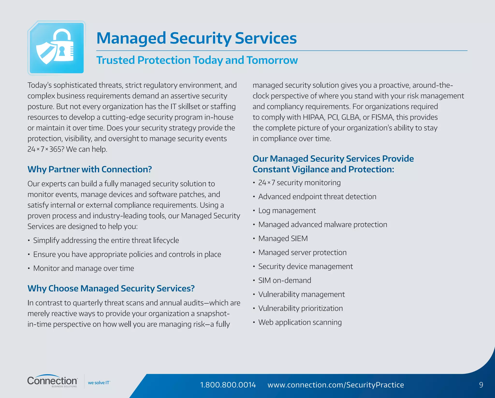 1.800.800.0014 www.connection.com/SecurityPractice 9
Today’s sophisticated threats, strict regulatory environment, and
complex business requirements demand an assertive security
posture. But not every organization has the IT skillset or staffing
resources to develop a cutting-edge security program in-house
or maintain it over time. Does your security strategy provide the
protection, visibility, and oversight to manage security events
24 × 7 × 365? We can help.
Why Partner with Connection?
Our experts can build a fully managed security solution to
monitor events, manage devices and software patches, and
satisfy internal or external compliance requirements. Using a
proven process and industry-leading tools, our Managed Security
Services are designed to help you:
•	 Simplify addressing the entire threat lifecycle
•	 Ensure you have appropriate policies and controls in place
•	 Monitor and manage over time
Why Choose Managed Security Services?
In contrast to quarterly threat scans and annual audits—which are
merely reactive ways to provide your organization a snapshot-
in‑time perspective on how well you are managing risk—a fully
managed security solution gives you a proactive, around-the-
clock perspective of where you stand with your risk management
and compliancy requirements. For organizations required
to comply with HIPAA, PCI, GLBA, or FISMA, this provides
the complete picture of your organization’s ability to stay
in compliance over time.
Our Managed Security Services Provide
Constant Vigilance and Protection:
•	 24 × 7 security monitoring
•	 Advanced endpoint threat detection
•	 Log management
•	 Managed advanced malware protection
•	 Managed SIEM
•	 Managed server protection
•	 Security device management
•	 SIM on-demand
•	 Vulnerability management
•	 Vulnerability prioritization
•	 Web application scanning
Managed Security Services
Trusted Protection Today and Tomorrow
 