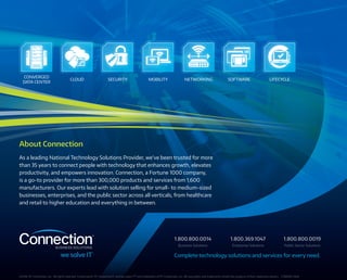 CONVERGED
DATA CENTER
CLOUD NETWORKING SOFTWARE LIFECYCLESECURITY MOBILITY
About Connection
As a leading National Technology Solutions Provider, we’ve been trusted for more
than 35 years to connect people with technology that enhances growth, elevates
productivity, and empowers innovation. Connection, a Fortune 1000 company,
is a go-to provider for more than 300,000 products and services from 1,600
manufacturers. Our experts lead with solution selling for small- to medium-sized
businesses, enterprises, and the public sector across all verticals, from healthcare
and retail to higher education and everything in between.
©2016··PC Connection, Inc.  All rights reserved. Connection®, PC Connection®, and we solve IT™ are trademarks of PC Connection, Inc. All copyrights and trademarks remain the property of their respective owners. C338096-0416
Complete technology solutions and services for every need.
Business Solutions Enterprise Solutions Public Sector Solutions
1.800.800.0014 1.800.369.1047 1.800.800.0019
 