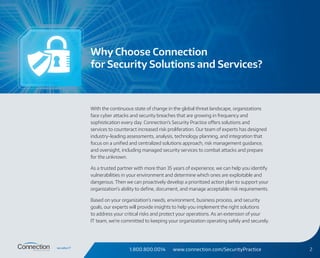 1.800.800.0014 www.connection.com/SecurityPractice 2
With the continuous state of change in the global threat landscape, organizations
face cyber attacks and security breaches that are growing in frequency and
sophistication every day. Connection’s Security Practice offers solutions and
services to counteract increased risk proliferation. Our team of experts has designed
industry-leading assessments, analysis, technology planning, and integration that
focus on a unified and centralized solutions approach, risk management guidance,
and oversight, including managed security services to combat attacks and prepare
for the unknown.
As a trusted partner with more than 35 years of experience, we can help you identify
vulnerabilities in your environment and determine which ones are exploitable and
dangerous. Then we can proactively develop a prioritized action plan to support your
organization’s ability to define, document, and manage acceptable risk requirements.
Based on your organization’s needs, environment, business process, and security
goals, our experts will provide insights to help you implement the right solutions
to address your critical risks and protect your operations. As an extension of your
IT team, we’re committed to keeping your organization operating safely and securely.
Why Choose Connection
for Security Solutions and Services?
 