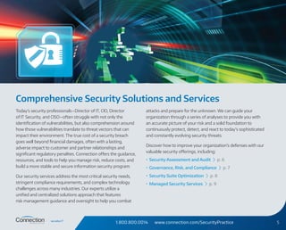 1.800.800.0014 www.connection.com/SecurityPractice 5
Comprehensive Security Solutions and Services
Today’s security professionals—Director of IT, CIO, Director
of IT Security, and CISO—often struggle with not only the
identification of vulnerabilities, but also comprehension around
how those vulnerabilities translate to threat vectors that can
impact their environment. The true cost of a security breach
goes well beyond financial damages, often with a lasting,
adverse impact to customer and partner relationships and
significant regulatory penalties. Connection offers the guidance,
resources, and tools to help you manage risk, reduce costs, and
build a more stable and secure information security program.
Our security services address the most critical security needs,
stringent compliance requirements, and complex technology
challenges across many industries. Our experts utilize a
unified and centralized solutions approach that features
risk management guidance and oversight to help you combat
attacks and prepare for the unknown. We can guide your
organization through a series of analyses to provide you with
an accurate picture of your risk and a solid foundation to
continuously protect, detect, and react to today’s sophisticated
and constantly evolving security threats.
Discover how to improve your organization’s defenses with our
valuable security offerings, including:
•	 Security Assessment and Audit › p. 6
•	 Governance, Risk, and Compliance › p. 7
•	 Security Suite Optimization › p. 8
•	 Managed Security Services › p. 9
 