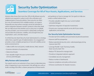 1.800.800.0014 www.connection.com/SecurityPractice 8
Industry data shows that more than 30% of all software security
solutions are acquired in suites to aid in the unification and
implementation of security policies. Since security can often
be a mix of investments from multiple vendors, our experts
frequently see areas where coverage cannot be extended or
where integration between vendors’ products is less than ideal.
We can help ensure that whether you’re using one or multiple
security providers, your environment is adequately configured
and provides the protection, visibility, and oversight that your
organization, users, and data require.
A Unified Security Stack (Security Suite Optimization) is a strategy
rather than a specific type of implementation. Our engagement
provides a more complete perspective of risk with visibility across
entire environment to:
•	 Collect traffic from end points, mobile devices, Web, network
•	 Examine indicators of compromise
•	 Determine threats
•	 Gain valuable insight into your current toolset
and any potential gaps
Why Partner with Connection?
Our experts work as an extension of your team to help determine
what is happening in your environment. We will help you unify or
build a strategy that offers a clearer perspective of those events
and guidance on how to manage risk. Our goal is to help you
create a unified solution that:
•	 Provides valuable insight into your current toolset
and potential gaps
•	 Optimizes integration of separate investments
•	 Ensures your coverage extends across all of your assets,
applications, and services
Our Security Suite Optimization Services:
•	 Provide real-time visibility and automated situational awareness
•	 Improve staff focus/expertise
•	 Reduce operational security costs—volume/package pricing;
improve stack ROI
•	 Leverage flexible “suite” licensing models;
lower security stack TCO
•	 Reduce FTE demand to manage stack
•	 Provide an integrated solutions approach
•	 Consolidate security management
•	 Reduce number of dashboards
•	 Improve compliance and policy enforcement
•	 Enhance coordination for disaster recovery
Security Suite Optimization
Seamless Coverage for All of Your Assets, Applications, and Services
 