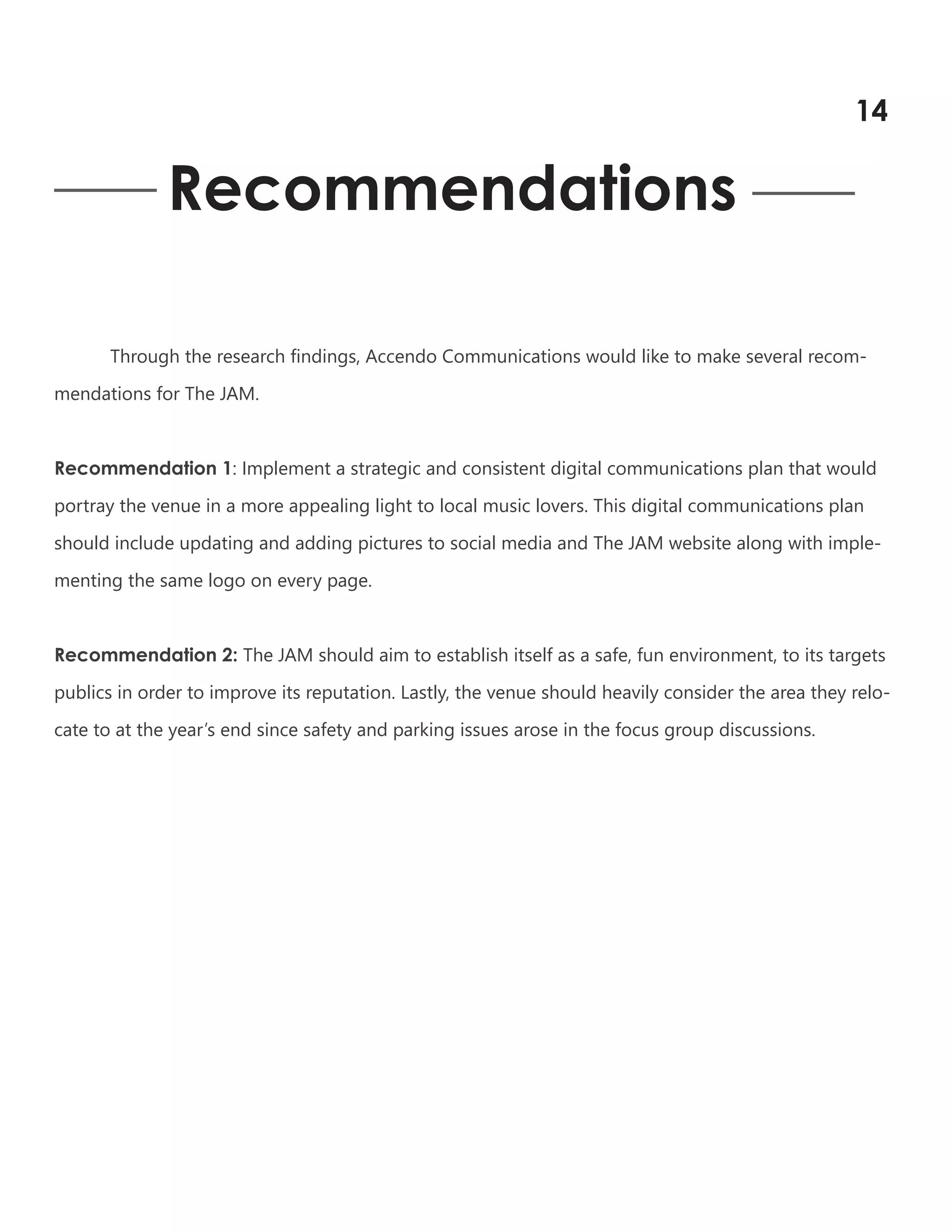 Recommendations
Through the research findings, Accendo Communications would like to make several recom-
mendations for The JAM.
Recommendation 1: Implement a strategic and consistent digital communications plan that would
portray the venue in a more appealing light to local music lovers. This digital communications plan
should include updating and adding pictures to social media and The JAM website along with imple-
menting the same logo on every page.
Recommendation 2: The JAM should aim to establish itself as a safe, fun environment, to its targets
publics in order to improve its reputation. Lastly, the venue should heavily consider the area they relo-
cate to at the year’s end since safety and parking issues arose in the focus group discussions.
14
 