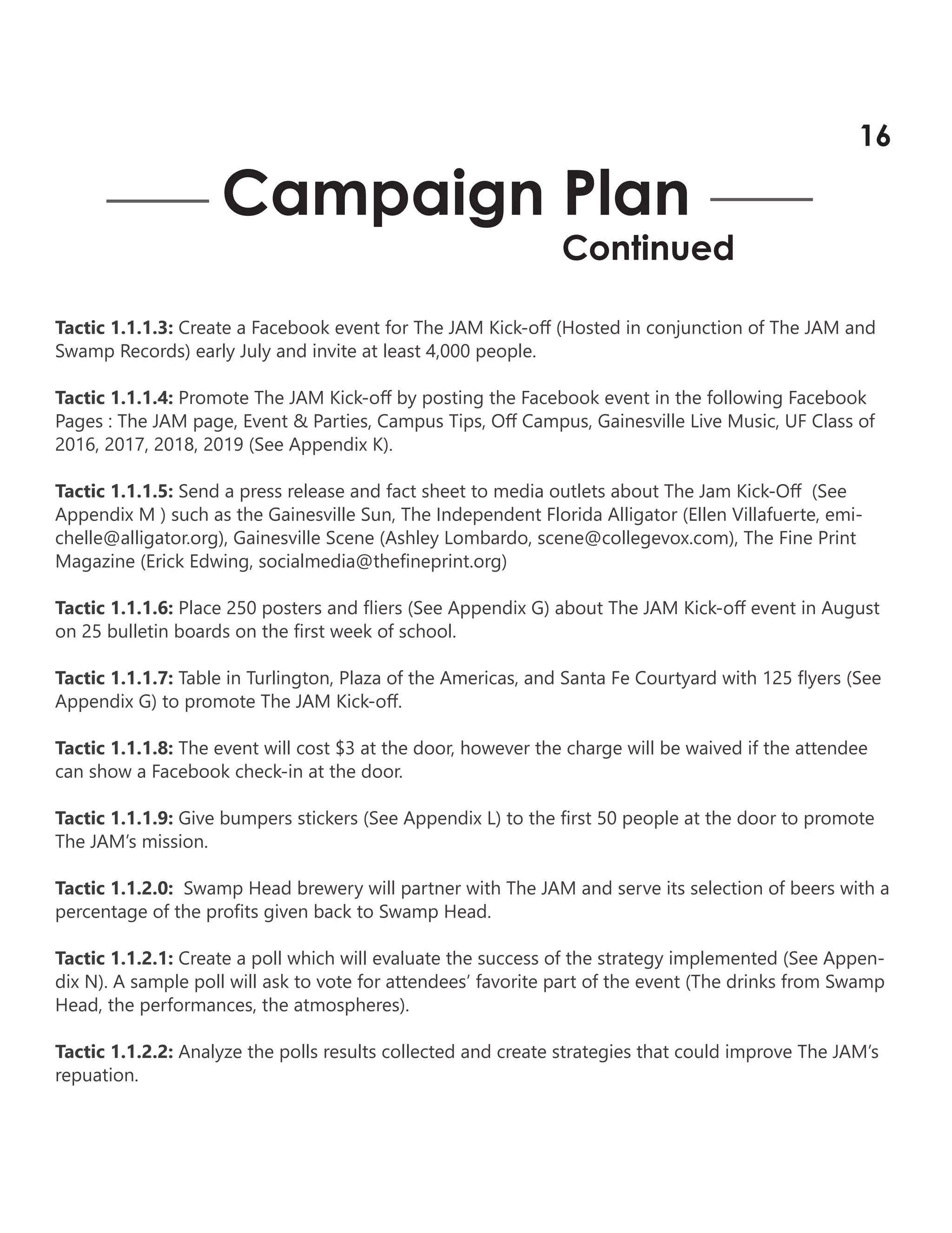 Tactic 1.1.1.3: Create a Facebook event for The JAM Kick-off (Hosted in conjunction of The JAM and
Swamp Records) early July and invite at least 4,000 people.
Tactic 1.1.1.4: Promote The JAM Kick-off by posting the Facebook event in the following Facebook
Pages : The JAM page, Event & Parties, Campus Tips, Off Campus, Gainesville Live Music, UF Class of
2016, 2017, 2018, 2019 (See Appendix K).
Tactic 1.1.1.5: Send a press release and fact sheet to media outlets about The Jam Kick-Off (See
Appendix M ) such as the Gainesville Sun, The Independent Florida Alligator (Ellen Villafuerte, emi-
chelle@alligator.org), Gainesville Scene (Ashley Lombardo, scene@collegevox.com), The Fine Print
Magazine (Erick Edwing, socialmedia@thefineprint.org)
Tactic 1.1.1.6: Place 250 posters and fliers (See Appendix G) about The JAM Kick-off event in August
on 25 bulletin boards on the first week of school.
Tactic 1.1.1.7: Table in Turlington, Plaza of the Americas, and Santa Fe Courtyard with 125 flyers (See
Appendix G) to promote The JAM Kick-off.
Tactic 1.1.1.8: The event will cost $3 at the door, however the charge will be waived if the attendee
can show a Facebook check-in at the door.
Tactic 1.1.1.9: Give bumpers stickers (See Appendix L) to the first 50 people at the door to promote
The JAM’s mission.
Tactic 1.1.2.0: Swamp Head brewery will partner with The JAM and serve its selection of beers with a
percentage of the profits given back to Swamp Head.
Tactic 1.1.2.1: Create a poll which will evaluate the success of the strategy implemented (See Appen-
dix N). A sample poll will ask to vote for attendees’ favorite part of the event (The drinks from Swamp
Head, the performances, the atmospheres).
Tactic 1.1.2.2: Analyze the polls results collected and create strategies that could improve The JAM’s
repuation.
Campaign Plan
Continued
16
 
