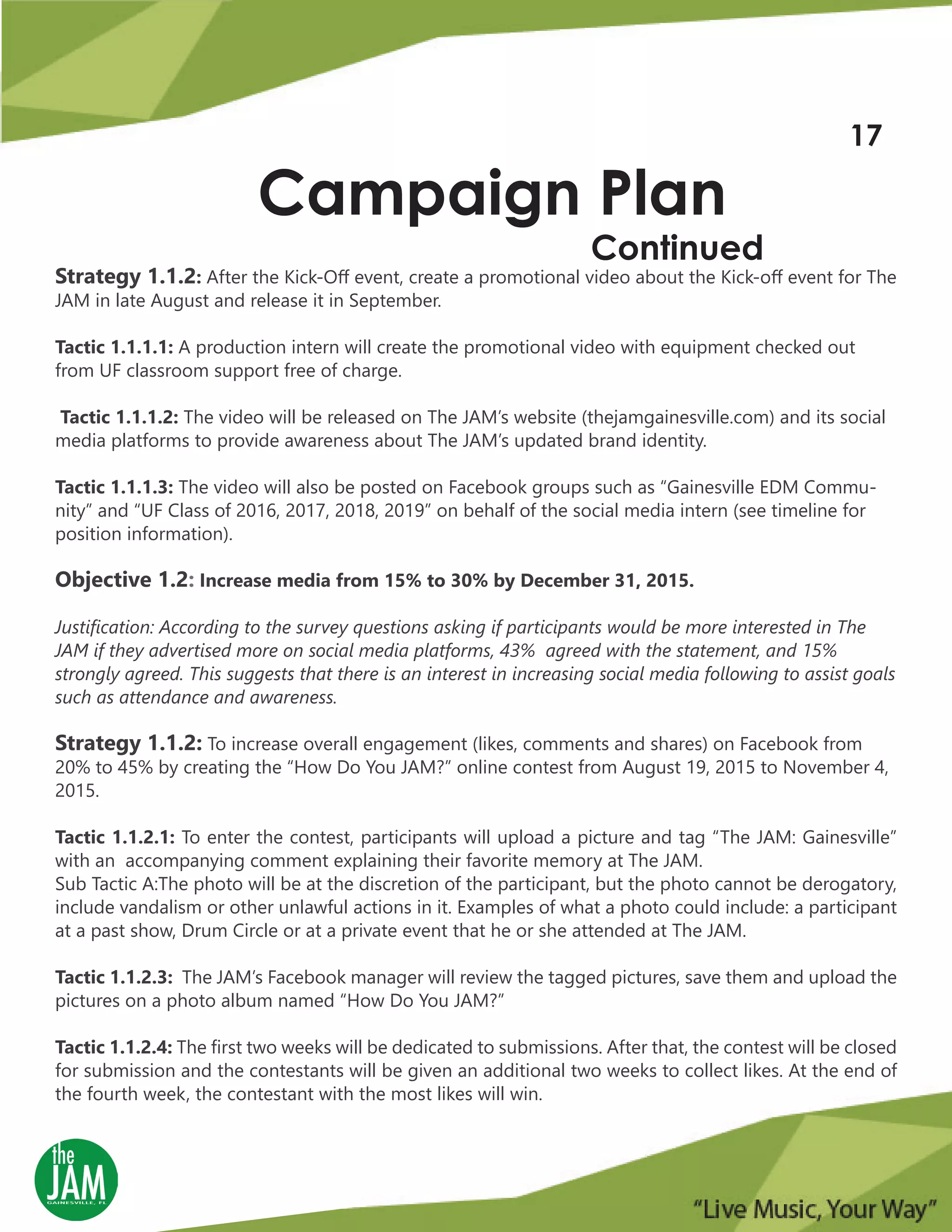 Strategy 1.1.2: After the Kick-Off event, create a promotional video about the Kick-off event for The
JAM in late August and release it in September.
Tactic 1.1.1.1: A production intern will create the promotional video with equipment checked out
from UF classroom support free of charge.
Tactic 1.1.1.2: The video will be released on The JAM’s website (thejamgainesville.com) and its social
media platforms to provide awareness about The JAM’s updated brand identity.
Tactic 1.1.1.3: The video will also be posted on Facebook groups such as “Gainesville EDM Commu-
nity” and “UF Class of 2016, 2017, 2018, 2019” on behalf of the social media intern (see timeline for
position information).
Objective 1.2: Increase media from 15% to 30% by December 31, 2015.
Justification: According to the survey questions asking if participants would be more interested in The
JAM if they advertised more on social media platforms, 43% agreed with the statement, and 15%
strongly agreed. This suggests that there is an interest in increasing social media following to assist goals
such as attendance and awareness.
Strategy 1.1.2: To increase overall engagement (likes, comments and shares) on Facebook from
20% to 45% by creating the “How Do You JAM?” online contest from August 19, 2015 to November 4,
2015.
Tactic 1.1.2.1: To enter the contest, participants will upload a picture and tag “The JAM: Gainesville”
with an accompanying comment explaining their favorite memory at The JAM.
Sub Tactic A:The photo will be at the discretion of the participant, but the photo cannot be derogatory,
include vandalism or other unlawful actions in it. Examples of what a photo could include: a participant
at a past show, Drum Circle or at a private event that he or she attended at The JAM.
Tactic 1.1.2.3: The JAM’s Facebook manager will review the tagged pictures, save them and upload the
pictures on a photo album named “How Do You JAM?”
Tactic 1.1.2.4: The first two weeks will be dedicated to submissions. After that, the contest will be closed
for submission and the contestants will be given an additional two weeks to collect likes. At the end of
the fourth week, the contestant with the most likes will win.
Campaign Plan
Continued
17
 