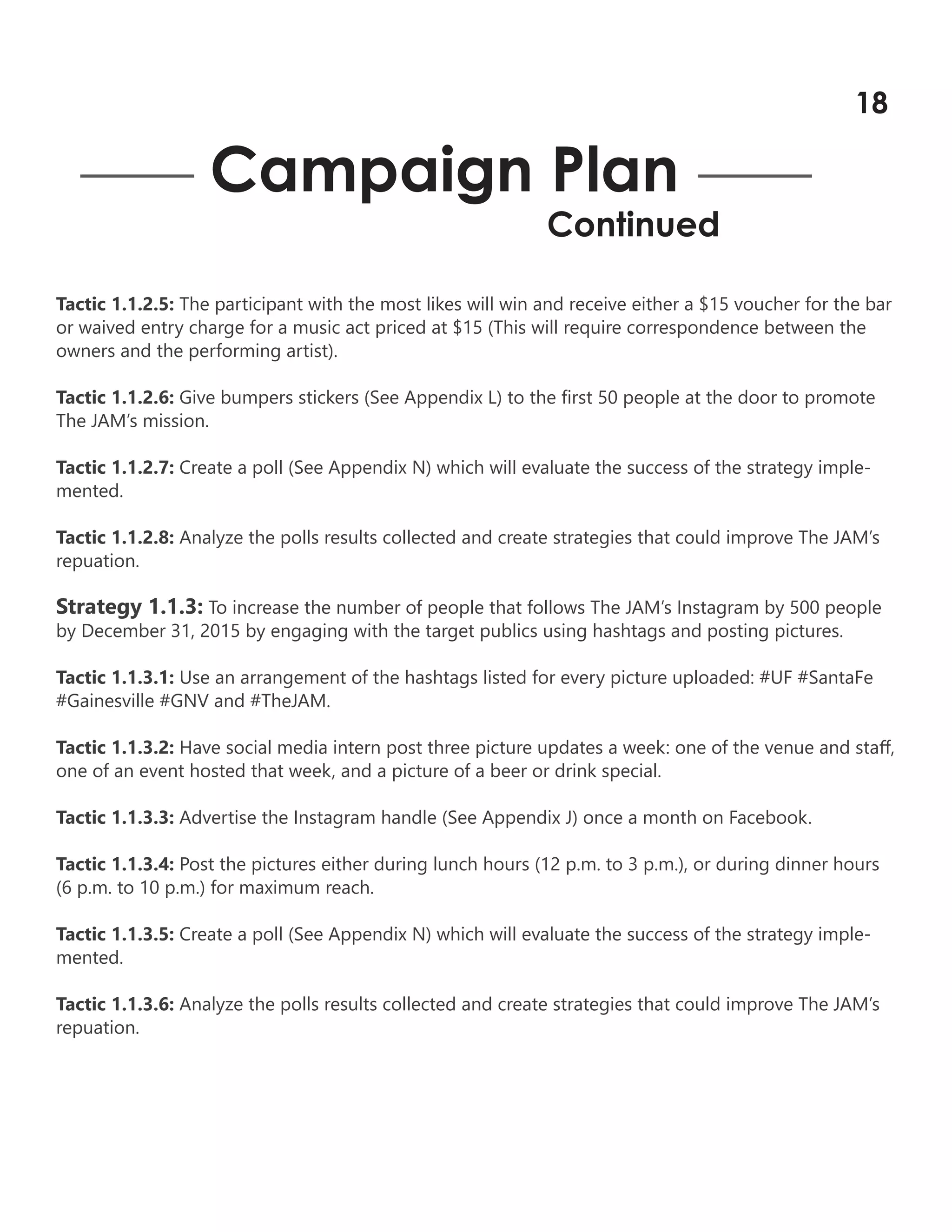 Tactic 1.1.2.5: The participant with the most likes will win and receive either a $15 voucher for the bar
or waived entry charge for a music act priced at $15 (This will require correspondence between the
owners and the performing artist).
Tactic 1.1.2.6: Give bumpers stickers (See Appendix L) to the first 50 people at the door to promote
The JAM’s mission.
Tactic 1.1.2.7: Create a poll (See Appendix N) which will evaluate the success of the strategy imple-
mented.
Tactic 1.1.2.8: Analyze the polls results collected and create strategies that could improve The JAM’s
repuation.
Strategy 1.1.3: To increase the number of people that follows The JAM’s Instagram by 500 people
by December 31, 2015 by engaging with the target publics using hashtags and posting pictures.
Tactic 1.1.3.1: Use an arrangement of the hashtags listed for every picture uploaded: #UF #SantaFe
#Gainesville #GNV and #TheJAM.
Tactic 1.1.3.2: Have social media intern post three picture updates a week: one of the venue and staff,
one of an event hosted that week, and a picture of a beer or drink special.
Tactic 1.1.3.3: Advertise the Instagram handle (See Appendix J) once a month on Facebook.
Tactic 1.1.3.4: Post the pictures either during lunch hours (12 p.m. to 3 p.m.), or during dinner hours
(6 p.m. to 10 p.m.) for maximum reach.
Tactic 1.1.3.5: Create a poll (See Appendix N) which will evaluate the success of the strategy imple-
mented.
Tactic 1.1.3.6: Analyze the polls results collected and create strategies that could improve The JAM’s
repuation.
Campaign Plan
Continued
18
 