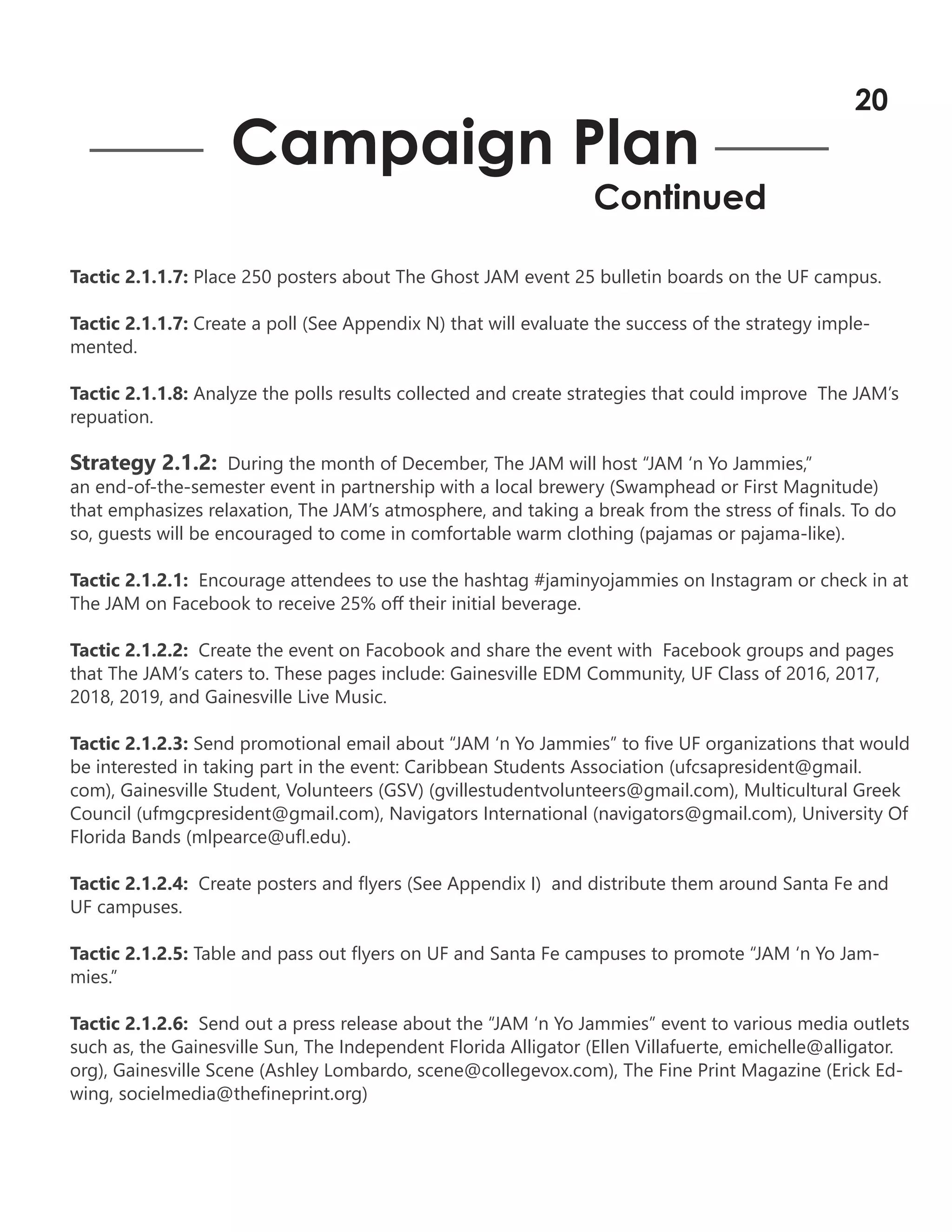 Tactic 2.1.1.7: Place 250 posters about The Ghost JAM event 25 bulletin boards on the UF campus.
Tactic 2.1.1.7: Create a poll (See Appendix N) that will evaluate the success of the strategy imple-
mented.
Tactic 2.1.1.8: Analyze the polls results collected and create strategies that could improve The JAM’s
repuation.
Strategy 2.1.2: During the month of December, The JAM will host “JAM ‘n Yo Jammies,”
an end-of-the-semester event in partnership with a local brewery (Swamphead or First Magnitude)
that emphasizes relaxation, The JAM’s atmosphere, and taking a break from the stress of finals. To do
so, guests will be encouraged to come in comfortable warm clothing (pajamas or pajama-like).
Tactic 2.1.2.1: Encourage attendees to use the hashtag #jaminyojammies on Instagram or check in at
The JAM on Facebook to receive 25% off their initial beverage.
Tactic 2.1.2.2: Create the event on Facobook and share the event with Facebook groups and pages
that The JAM’s caters to. These pages include: Gainesville EDM Community, UF Class of 2016, 2017,
2018, 2019, and Gainesville Live Music.
Tactic 2.1.2.3: Send promotional email about “JAM ‘n Yo Jammies” to five UF organizations that would
be interested in taking part in the event: Caribbean Students Association (ufcsapresident@gmail.
com), Gainesville Student, Volunteers (GSV) (gvillestudentvolunteers@gmail.com), Multicultural Greek
Council (ufmgcpresident@gmail.com), Navigators International (navigators@gmail.com), University Of
Florida Bands (mlpearce@ufl.edu).
Tactic 2.1.2.4: Create posters and flyers (See Appendix I) and distribute them around Santa Fe and
UF campuses.
Tactic 2.1.2.5: Table and pass out flyers on UF and Santa Fe campuses to promote “JAM ‘n Yo Jam-
mies.”
Tactic 2.1.2.6: Send out a press release about the “JAM ‘n Yo Jammies” event to various media outlets
such as, the Gainesville Sun, The Independent Florida Alligator (Ellen Villafuerte, emichelle@alligator.
org), Gainesville Scene (Ashley Lombardo, scene@collegevox.com), The Fine Print Magazine (Erick Ed-
wing, socielmedia@thefineprint.org)
Campaign Plan
Continued
20
 