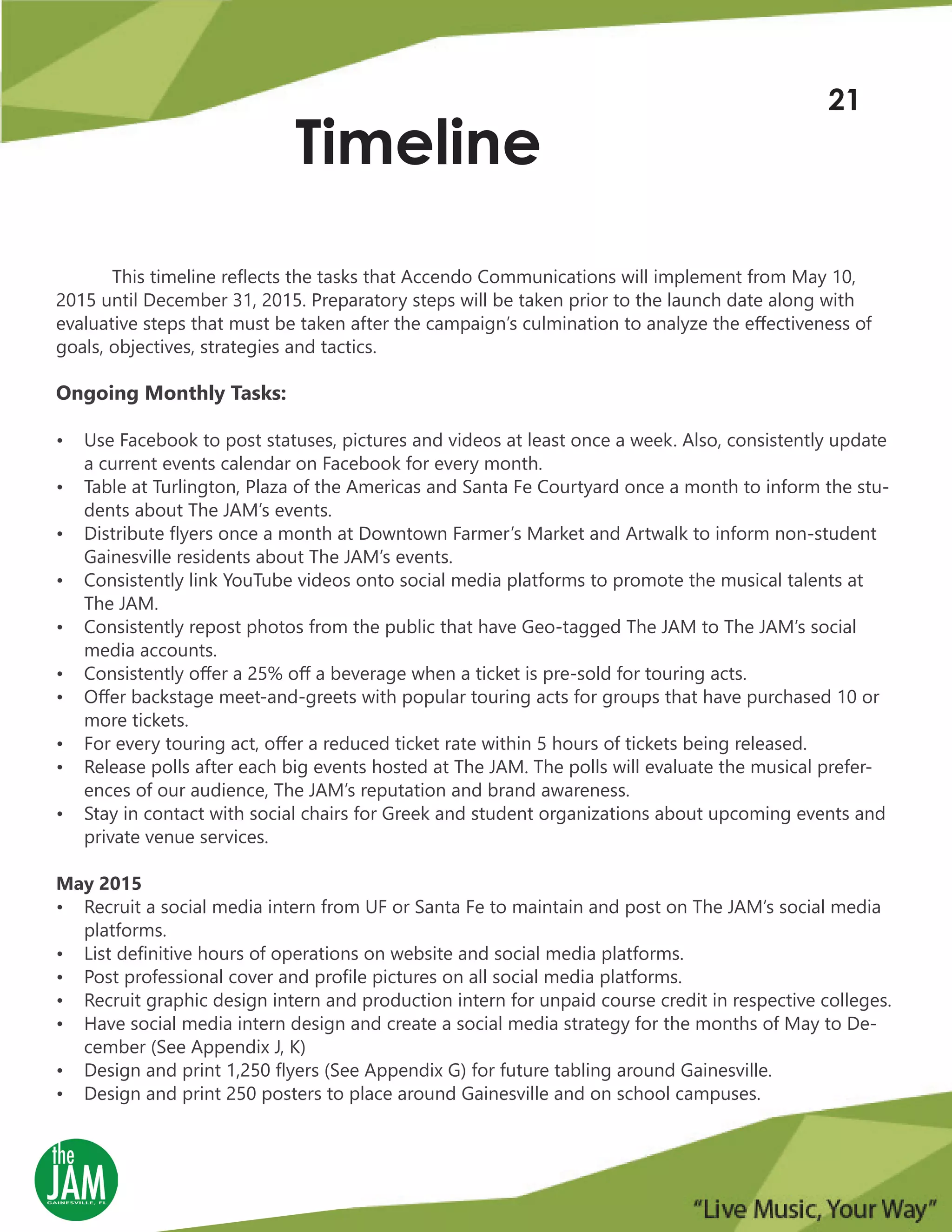 This timeline reflects the tasks that Accendo Communications will implement from May 10,
2015 until December 31, 2015. Preparatory steps will be taken prior to the launch date along with
evaluative steps that must be taken after the campaign’s culmination to analyze the effectiveness of
goals, objectives, strategies and tactics.
Ongoing Monthly Tasks:
• Use Facebook to post statuses, pictures and videos at least once a week. Also, consistently update
a current events calendar on Facebook for every month.
• Table at Turlington, Plaza of the Americas and Santa Fe Courtyard once a month to inform the stu-
dents about The JAM’s events.
• Distribute flyers once a month at Downtown Farmer’s Market and Artwalk to inform non-student
Gainesville residents about The JAM’s events.
• Consistently link YouTube videos onto social media platforms to promote the musical talents at
The JAM.
• Consistently repost photos from the public that have Geo-tagged The JAM to The JAM’s social
media accounts.
• Consistently offer a 25% off a beverage when a ticket is pre-sold for touring acts.
• Offer backstage meet-and-greets with popular touring acts for groups that have purchased 10 or
more tickets.
• For every touring act, offer a reduced ticket rate within 5 hours of tickets being released.
• Release polls after each big events hosted at The JAM. The polls will evaluate the musical prefer-
ences of our audience, The JAM’s reputation and brand awareness.
• Stay in contact with social chairs for Greek and student organizations about upcoming events and
private venue services.
May 2015
• Recruit a social media intern from UF or Santa Fe to maintain and post on The JAM’s social media
platforms.
• List definitive hours of operations on website and social media platforms.
• Post professional cover and profile pictures on all social media platforms.
• Recruit graphic design intern and production intern for unpaid course credit in respective colleges.
• Have social media intern design and create a social media strategy for the months of May to De-
cember (See Appendix J, K)
• Design and print 1,250 flyers (See Appendix G) for future tabling around Gainesville.
• Design and print 250 posters to place around Gainesville and on school campuses.
Timeline
21
 