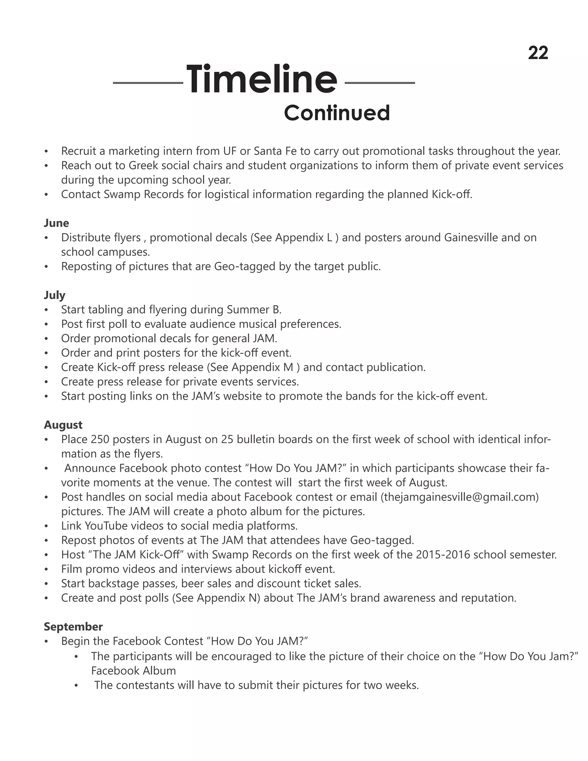 • Recruit a marketing intern from UF or Santa Fe to carry out promotional tasks throughout the year.
• Reach out to Greek social chairs and student organizations to inform them of private event services
during the upcoming school year.
• Contact Swamp Records for logistical information regarding the planned Kick-off.
June
• Distribute flyers , promotional decals (See Appendix L ) and posters around Gainesville and on
school campuses.
• Reposting of pictures that are Geo-tagged by the target public.
July
• Start tabling and flyering during Summer B.
• Post first poll to evaluate audience musical preferences.
• Order promotional decals for general JAM.
• Order and print posters for the kick-off event.
• Create Kick-off press release (See Appendix M ) and contact publication.
• Create press release for private events services.
• Start posting links on the JAM’s website to promote the bands for the kick-off event.
August
• Place 250 posters in August on 25 bulletin boards on the first week of school with identical infor-
mation as the flyers.
• Announce Facebook photo contest “How Do You JAM?” in which participants showcase their fa-
vorite moments at the venue. The contest will start the first week of August.
• Post handles on social media about Facebook contest or email (thejamgainesville@gmail.com)
pictures. The JAM will create a photo album for the pictures.
• Link YouTube videos to social media platforms.
• Repost photos of events at The JAM that attendees have Geo-tagged.
• Host “The JAM Kick-Off” with Swamp Records on the first week of the 2015-2016 school semester.
• Film promo videos and interviews about kickoff event.
• Start backstage passes, beer sales and discount ticket sales.
• Create and post polls (See Appendix N) about The JAM’s brand awareness and reputation.
September
• Begin the Facebook Contest “How Do You JAM?”
Timeline
Continued
• The participants will be encouraged to like the picture of their choice on the “How Do You Jam?”
Facebook Album
• The contestants will have to submit their pictures for two weeks.
22
 