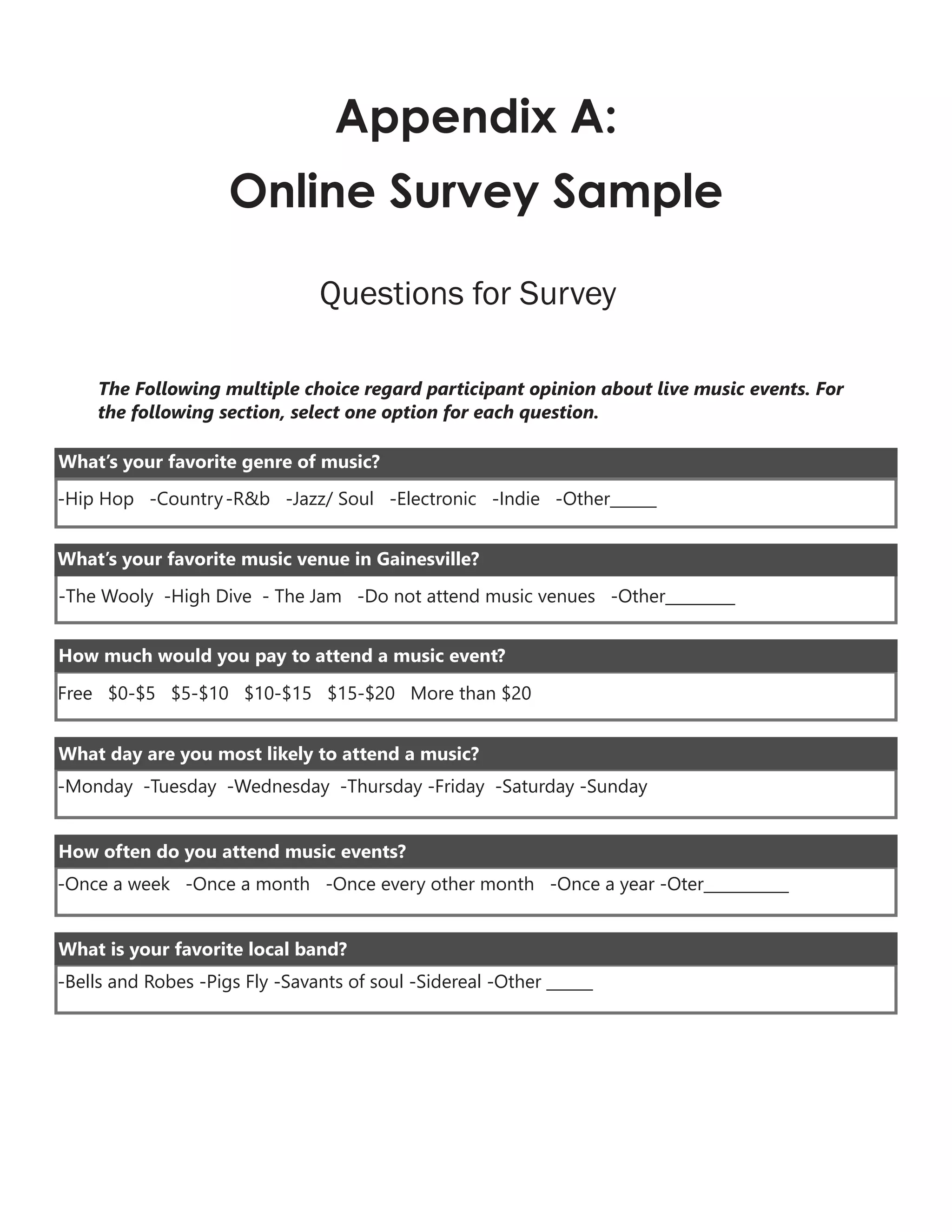 Appendix A:
Online Survey Sample
Questions for Survey
The Following multiple choice regard participant opinion about live music events. For
the following section, select one option for each question.
-Hip Hop -Country-R&b -Jazz/ Soul -Electronic -Indie -Other______
What’s your favorite genre of music?
What’s your favorite music venue in Gainesville?
-The Wooly -High Dive - The Jam -Do not attend music venues -Other_________
How much would you pay to attend a music event?
Free $0-$5 $5-$10 $10-$15 $15-$20 More than $20
-Monday -Tuesday -Wednesday -Thursday -Friday -Saturday -Sunday
What day are you most likely to attend a music?
-Once a week -Once a month -Once every other month -Once a year -Oter___________
How often do you attend music events?
-Bells and Robes -Pigs Fly -Savants of soul -Sidereal -Other ______
What is your favorite local band?
 