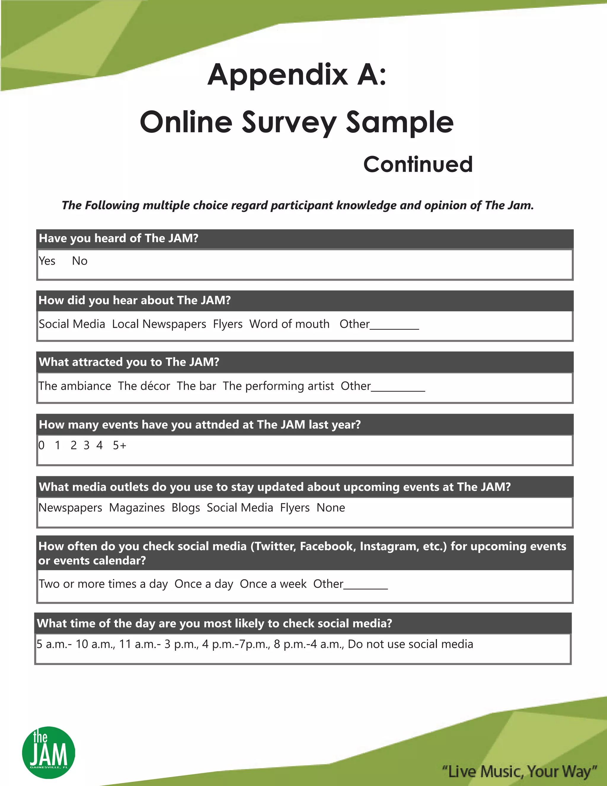 Appendix A:
Online Survey Sample
Continued
The Following multiple choice regard participant knowledge and opinion of The Jam.
Yes No
Have you heard of The JAM?
How did you hear about The JAM?
Social Media Local Newspapers Flyers Word of mouth Other__________
What attracted you to The JAM?
The ambiance The décor The bar The performing artist Other___________
0 1 2 3 4 5+
How many events have you attnded at The JAM last year?
Newspapers Magazines Blogs Social Media Flyers None
What media outlets do you use to stay updated about upcoming events at The JAM?
Two or more times a day Once a day Once a week Other_________
How often do you check social media (Twitter, Facebook, Instagram, etc.) for upcoming events
or events calendar?
5 a.m.- 10 a.m., 11 a.m.- 3 p.m., 4 p.m.-7p.m., 8 p.m.-4 a.m., Do not use social media
What time of the day are you most likely to check social media?
 