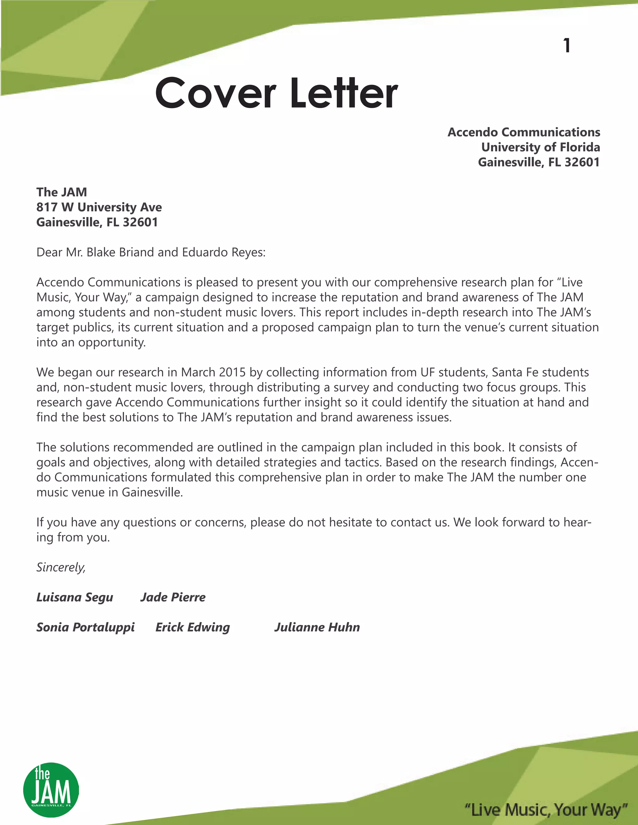 Cover Letter
1
Accendo Communications
University of Florida
Gainesville, FL 32601
The JAM
817 W University Ave
Gainesville, FL 32601
Dear Mr. Blake Briand and Eduardo Reyes:
Accendo Communications is pleased to present you with our comprehensive research plan for “Live
Music, Your Way,” a campaign designed to increase the reputation and brand awareness of The JAM
among students and non-student music lovers. This report includes in-depth research into The JAM’s
target publics, its current situation and a proposed campaign plan to turn the venue’s current situation
into an opportunity.
We began our research in March 2015 by collecting information from UF students, Santa Fe students
and, non-student music lovers, through distributing a survey and conducting two focus groups. This
research gave Accendo Communications further insight so it could identify the situation at hand and
find the best solutions to The JAM’s reputation and brand awareness issues.
The solutions recommended are outlined in the campaign plan included in this book. It consists of
goals and objectives, along with detailed strategies and tactics. Based on the research findings, Accen-
do Communications formulated this comprehensive plan in order to make The JAM the number one
music venue in Gainesville.
If you have any questions or concerns, please do not hesitate to contact us. We look forward to hear-
ing from you.
Sincerely,
Luisana Segu Jade Pierre
Sonia Portaluppi Erick Edwing Julianne Huhn
 