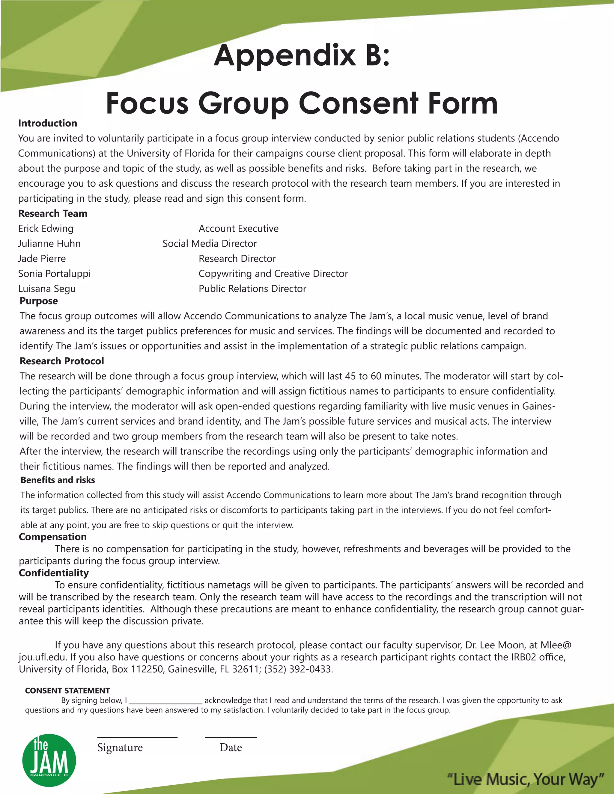 Appendix B:
Focus Group Consent FormIntroduction
You are invited to voluntarily participate in a focus group interview conducted by senior public relations students (Accendo
Communications) at the University of Florida for their campaigns course client proposal. This form will elaborate in depth
about the purpose and topic of the study, as well as possible benefits and risks. Before taking part in the research, we
encourage you to ask questions and discuss the research protocol with the research team members. If you are interested in
participating in the study, please read and sign this consent form.
Research Team
Erick Edwing Account Executive
Julianne Huhn Social Media Director
Jade Pierre Research Director
Sonia Portaluppi Copywriting and Creative Director
Luisana Segu Public Relations Director
Purpose
The focus group outcomes will allow Accendo Communications to analyze The Jam’s, a local music venue, level of brand
awareness and its the target publics preferences for music and services. The findings will be documented and recorded to
identify The Jam’s issues or opportunities and assist in the implementation of a strategic public relations campaign.
Research Protocol
The research will be done through a focus group interview, which will last 45 to 60 minutes. The moderator will start by col-
lecting the participants’ demographic information and will assign fictitious names to participants to ensure confidentiality.
During the interview, the moderator will ask open-ended questions regarding familiarity with live music venues in Gaines-
ville, The Jam’s current services and brand identity, and The Jam’s possible future services and musical acts. The interview
will be recorded and two group members from the research team will also be present to take notes.
After the interview, the research will transcribe the recordings using only the participants’ demographic information and
their fictitious names. The findings will then be reported and analyzed.
Benefits and risks
The information collected from this study will assist Accendo Communications to learn more about The Jam’s brand recognition through
its target publics. There are no anticipated risks or discomforts to participants taking part in the interviews. If you do not feel comfort-
able at any point, you are free to skip questions or quit the interview.
Compensation
There is no compensation for participating in the study, however, refreshments and beverages will be provided to the
participants during the focus group interview.
Confidentiality
To ensure confidentiality, fictitious nametags will be given to participants. The participants’ answers will be recorded and
will be transcribed by the research team. Only the research team will have access to the recordings and the transcription will not
reveal participants identities. Although these precautions are meant to enhance confidentiality, the research group cannot guar-
antee this will keep the discussion private.
If you have any questions about this research protocol, please contact our faculty supervisor, Dr. Lee Moon, at Mlee@
jou.ufl.edu. If you also have questions or concerns about your rights as a research participant rights contact the IRB02 office,
University of Florida, Box 112250, Gainesville, FL 32611; (352) 392-0433.
CONSENT STATEMENT
By signing below, I ______________________ acknowledge that I read and understand the terms of the research. I was given the opportunity to ask
questions and my questions have been answered to my satisfaction. I voluntarily decided to take part in the focus group.
____________________ _____________
Signature Date
 