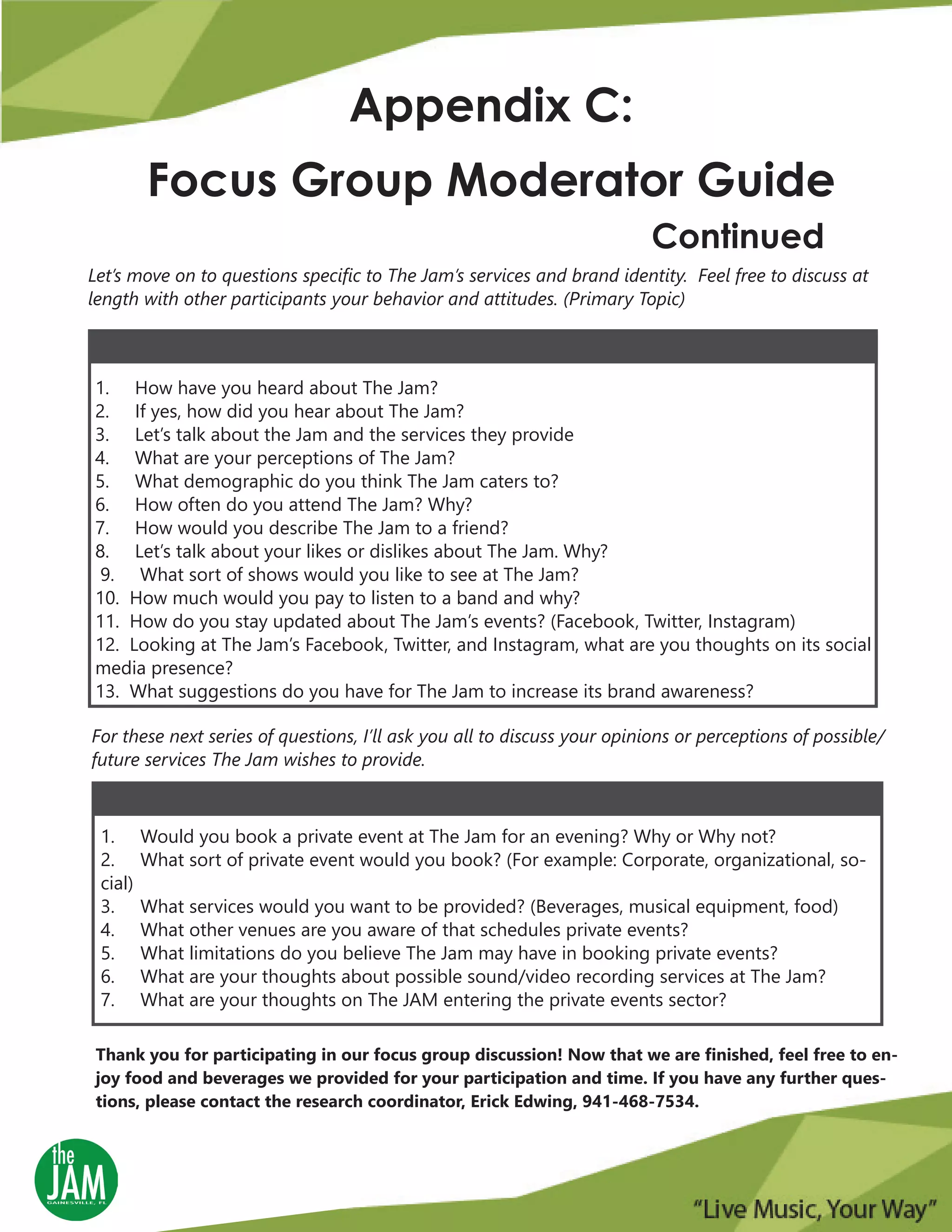 Let’s move on to questions specific to The Jam’s services and brand identity. Feel free to discuss at
length with other participants your behavior and attitudes. (Primary Topic)
Appendix C:
Focus Group Moderator Guide
Continued
1. How have you heard about The Jam?
2. If yes, how did you hear about The Jam?
3. Let’s talk about the Jam and the services they provide
4. What are your perceptions of The Jam?
5. What demographic do you think The Jam caters to?
6. How often do you attend The Jam? Why?
7. How would you describe The Jam to a friend?
8. Let’s talk about your likes or dislikes about The Jam. Why?
9. What sort of shows would you like to see at The Jam?
10. How much would you pay to listen to a band and why?
11. How do you stay updated about The Jam’s events? (Facebook, Twitter, Instagram)
12. Looking at The Jam’s Facebook, Twitter, and Instagram, what are you thoughts on its social
media presence?
13. What suggestions do you have for The Jam to increase its brand awareness?
For these next series of questions, I’ll ask you all to discuss your opinions or perceptions of possible/
future services The Jam wishes to provide.
1. Would you book a private event at The Jam for an evening? Why or Why not?
2. What sort of private event would you book? (For example: Corporate, organizational, so-
cial)
3. What services would you want to be provided? (Beverages, musical equipment, food)
4. What other venues are you aware of that schedules private events?
5. What limitations do you believe The Jam may have in booking private events?
6. What are your thoughts about possible sound/video recording services at The Jam?
7. What are your thoughts on The JAM entering the private events sector?
Thank you for participating in our focus group discussion! Now that we are finished, feel free to en-
joy food and beverages we provided for your participation and time. If you have any further ques-
tions, please contact the research coordinator, Erick Edwing, 941-468-7534.
 