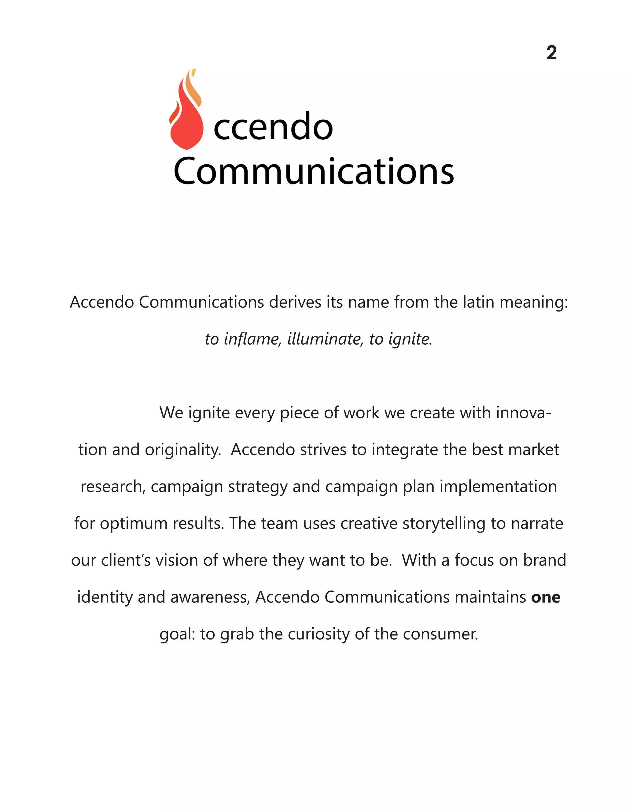 Accendo Communications derives its name from the latin meaning:
to inflame, illuminate, to ignite.
We ignite every piece of work we create with innova-
tion and originality. Accendo strives to integrate the best market
research, campaign strategy and campaign plan implementation
for optimum results. The team uses creative storytelling to narrate
our client’s vision of where they want to be. With a focus on brand
identity and awareness, Accendo Communications maintains one
goal: to grab the curiosity of the consumer.
2
 