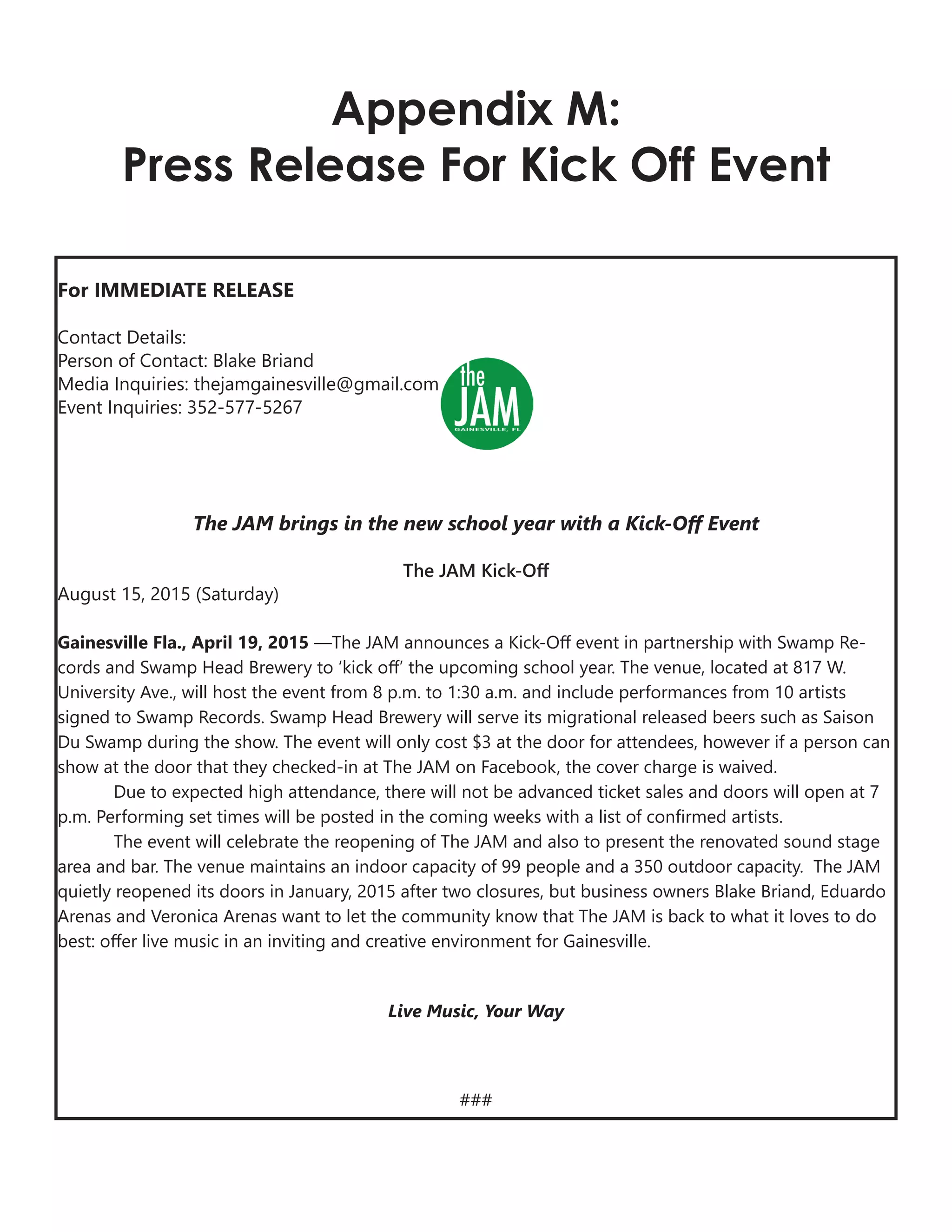 Appendix M:
Press Release For Kick Off Event
For IMMEDIATE RELEASE
Contact Details:
Person of Contact: Blake Briand
Media Inquiries: thejamgainesville@gmail.com
Event Inquiries: 352-577-5267
The JAM brings in the new school year with a Kick-Off Event
The JAM Kick-Off
August 15, 2015 (Saturday)
Gainesville Fla., April 19, 2015 —The JAM announces a Kick-Off event in partnership with Swamp Re-
cords and Swamp Head Brewery to ‘kick off’ the upcoming school year. The venue, located at 817 W.
University Ave., will host the event from 8 p.m. to 1:30 a.m. and include performances from 10 artists
signed to Swamp Records. Swamp Head Brewery will serve its migrational released beers such as Saison
Du Swamp during the show. The event will only cost $3 at the door for attendees, however if a person can
show at the door that they checked-in at The JAM on Facebook, the cover charge is waived.
Due to expected high attendance, there will not be advanced ticket sales and doors will open at 7
p.m. Performing set times will be posted in the coming weeks with a list of confirmed artists.
The event will celebrate the reopening of The JAM and also to present the renovated sound stage
area and bar. The venue maintains an indoor capacity of 99 people and a 350 outdoor capacity. The JAM
quietly reopened its doors in January, 2015 after two closures, but business owners Blake Briand, Eduardo
Arenas and Veronica Arenas want to let the community know that The JAM is back to what it loves to do
best: offer live music in an inviting and creative environment for Gainesville.
Live Music, Your Way
###
 