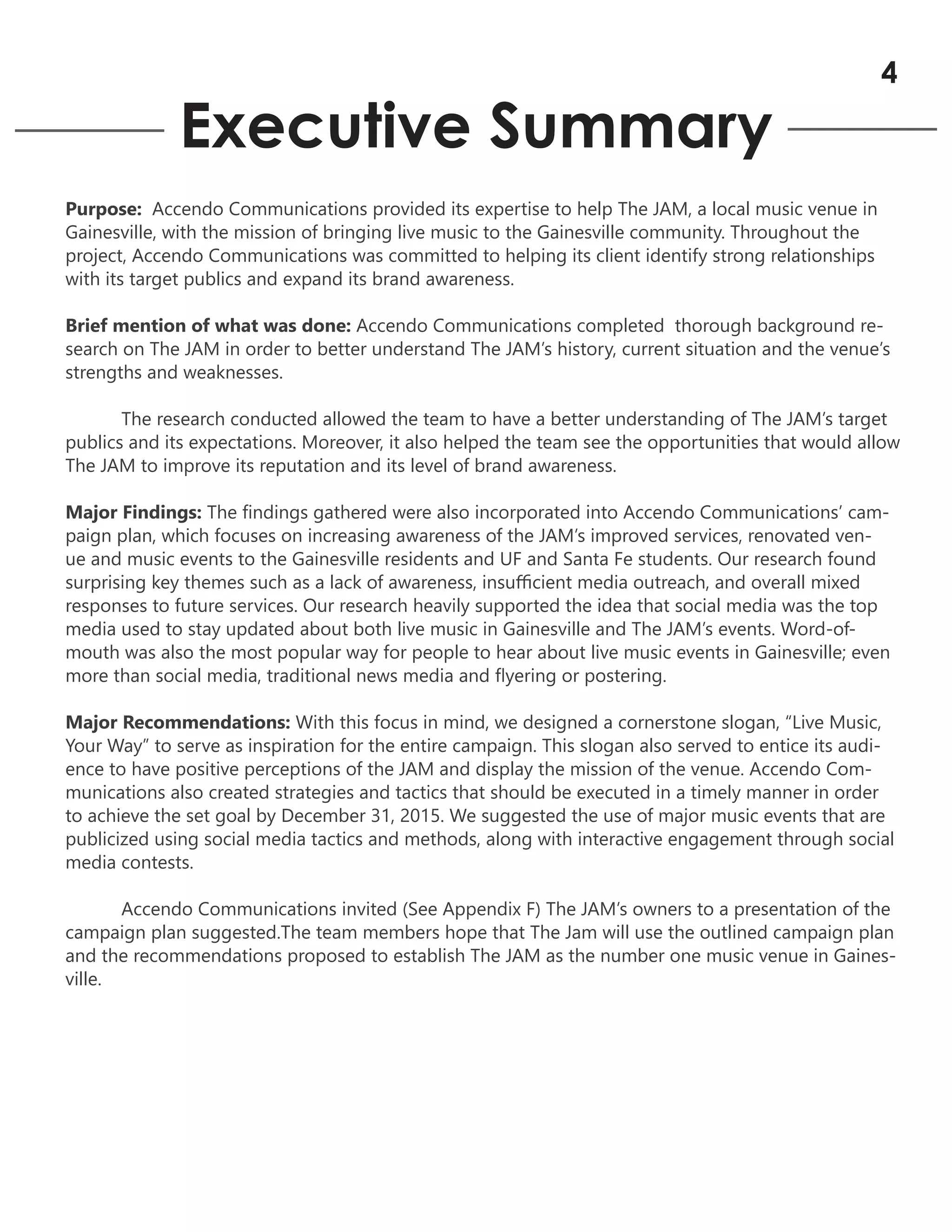 Executive Summary
Purpose: Accendo Communications provided its expertise to help The JAM, a local music venue in
Gainesville, with the mission of bringing live music to the Gainesville community. Throughout the
project, Accendo Communications was committed to helping its client identify strong relationships
with its target publics and expand its brand awareness.
Brief mention of what was done: Accendo Communications completed thorough background re-
search on The JAM in order to better understand The JAM’s history, current situation and the venue’s
strengths and weaknesses.
The research conducted allowed the team to have a better understanding of The JAM’s target
publics and its expectations. Moreover, it also helped the team see the opportunities that would allow
The JAM to improve its reputation and its level of brand awareness.
Major Findings: The findings gathered were also incorporated into Accendo Communications’ cam-
paign plan, which focuses on increasing awareness of the JAM’s improved services, renovated ven-
ue and music events to the Gainesville residents and UF and Santa Fe students. Our research found
surprising key themes such as a lack of awareness, insufficient media outreach, and overall mixed
responses to future services. Our research heavily supported the idea that social media was the top
media used to stay updated about both live music in Gainesville and The JAM’s events. Word-of-
mouth was also the most popular way for people to hear about live music events in Gainesville; even
more than social media, traditional news media and flyering or postering.
Major Recommendations: With this focus in mind, we designed a cornerstone slogan, “Live Music,
Your Way” to serve as inspiration for the entire campaign. This slogan also served to entice its audi-
ence to have positive perceptions of the JAM and display the mission of the venue. Accendo Com-
munications also created strategies and tactics that should be executed in a timely manner in order
to achieve the set goal by December 31, 2015. We suggested the use of major music events that are
publicized using social media tactics and methods, along with interactive engagement through social
media contests.
Accendo Communications invited (See Appendix F) The JAM’s owners to a presentation of the
campaign plan suggested.The team members hope that The Jam will use the outlined campaign plan
and the recommendations proposed to establish The JAM as the number one music venue in Gaines-
ville.
4
 
