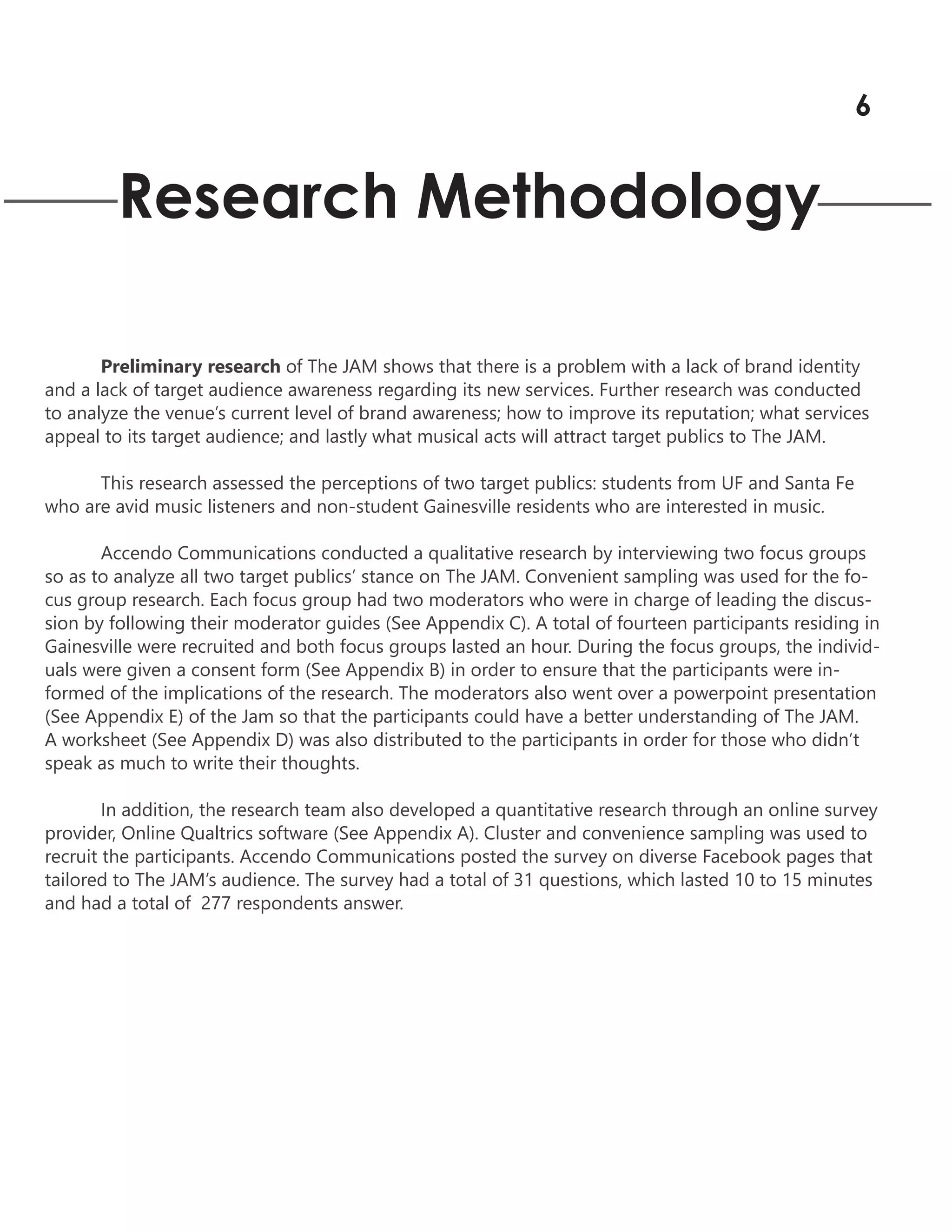 Research Methodology
Preliminary research of The JAM shows that there is a problem with a lack of brand identity
and a lack of target audience awareness regarding its new services. Further research was conducted
to analyze the venue’s current level of brand awareness; how to improve its reputation; what services
appeal to its target audience; and lastly what musical acts will attract target publics to The JAM.
This research assessed the perceptions of two target publics: students from UF and Santa Fe
who are avid music listeners and non-student Gainesville residents who are interested in music.
Accendo Communications conducted a qualitative research by interviewing two focus groups
so as to analyze all two target publics’ stance on The JAM. Convenient sampling was used for the fo-
cus group research. Each focus group had two moderators who were in charge of leading the discus-
sion by following their moderator guides (See Appendix C). A total of fourteen participants residing in
Gainesville were recruited and both focus groups lasted an hour. During the focus groups, the individ-
uals were given a consent form (See Appendix B) in order to ensure that the participants were in-
formed of the implications of the research. The moderators also went over a powerpoint presentation
(See Appendix E) of the Jam so that the participants could have a better understanding of The JAM.
A worksheet (See Appendix D) was also distributed to the participants in order for those who didn’t
speak as much to write their thoughts.
In addition, the research team also developed a quantitative research through an online survey
provider, Online Qualtrics software (See Appendix A). Cluster and convenience sampling was used to
recruit the participants. Accendo Communications posted the survey on diverse Facebook pages that
tailored to The JAM’s audience. The survey had a total of 31 questions, which lasted 10 to 15 minutes
and had a total of 277 respondents answer.
6
 