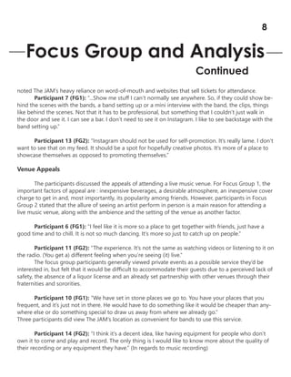 noted The JAM’s heavy reliance on word-of-mouth and websites that sell tickets for attendance.
Participant 7 (FG1): “...Show me stuff I can’t normally see anywhere. So, if they could show be-
hind the scenes with the bands, a band setting up or a mini interview with the band, the clips, things
like behind the scenes. Not that it has to be professional, but something that I couldn’t just walk in
the door and see it. I can see a bar. I don’t need to see it on Instagram. I like to see backstage with the
band setting up.”
Participant 13 (FG2): “Instagram should not be used for self-promotion. It’s really lame. I don’t
want to see that on my feed. It should be a spot for hopefully creative photos. It’s more of a place to
showcase themselves as opposed to promoting themselves.”
Venue Appeals
The participants discussed the appeals of attending a live music venue. For Focus Group 1, the
important factors of appeal are : inexpensive beverages, a desirable atmosphere, an inexpensive cover
charge to get in and, most importantly, its popularity among friends. However, participants in Focus
Group 2 stated that the allure of seeing an artist perform in person is a main reason for attending a
live music venue, along with the ambience and the setting of the venue as another factor.
Participant 6 (FG1): “I feel like it is more so a place to get together with friends, just have a
good time and to chill. It is not so much dancing. It’s more so just to catch up on people.”
Participant 11 (FG2): “The experience. It’s not the same as watching videos or listening to it on
the radio. (You get a) different feeling when you’re seeing (it) live.”
The focus group participants generally viewed private events as a possible service they’d be
interested in, but felt that it would be difficult to accommodate their guests due to a perceived lack of
safety, the absence of a liquor license and an already set partnership with other venues through their
fraternities and sororities.
Participant 10 (FG1): “We have set in stone places we go to. You have your places that you
frequent, and it’s just not in there. He would have to do something like it would be cheaper than any-
where else or do something special to draw us away from where we already go.”
Three participants did view The JAM’s location as convenient for bands to use this service.
Participant 14 (FG2): “I think it’s a decent idea, like having equipment for people who don’t
own it to come and play and record. The only thing is I would like to know more about the quality of
their recording or any equipment they have.” (In regards to music recording)
Focus Group and Analysis
Continued
8
 