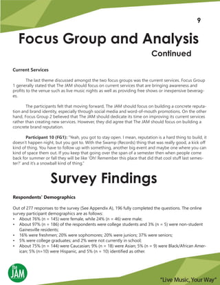 Focus Group and Analysis
Continued
Current Services
The last theme discussed amongst the two focus groups was the current services. Focus Group
1 generally stated that The JAM should focus on current services that are bringing awareness and
profits to the venue such as live music nights as well as providing free shows or inexpensive beverag-
es.
The participants felt that moving forward, The JAM should focus on building a concrete reputa-
tion and brand identity, especially through social media and word-of-mouth promotions. On the other
hand, Focus Group 2 believed that The JAM should dedicate its time on improving its current services
rather than creating new services. However, they did agree that The JAM should focus on building a
concrete brand reputation.
Participant 10 (FG1): “Yeah, you got to stay open. I mean, reputation is a hard thing to build, it
doesn’t happen night, but you got to. With the Swamp (Records) thing that was really good, a kick off
kind of thing. You have to follow up with something, another big event and maybe one where you can
kind of space them out. If you keep that going over the span of a semester then when people come
back for summer or fall they will be like ‘Oh! Remember this place that did that cool stuff last semes-
ter?’ and it’s a snowball kind of thing.”
Survey Findings
Respondents’ Demographics
Out of 277 responses to the survey (See Appendix A), 196 fully completed the questions. The online
survey participant demographics are as follows:
• About 76% (n = 145) were female, while 24% (n = 46) were male;
• About 97% (n = 186) of the respondents were college students and 3% (n = 5) were non-student
Gainesville residents;
• 16% were freshmen; 20% were sophomores; 20% were juniors; 37% were seniors;
• 5% were college graduates; and 2% were not currently in school;
• About 75% (n = 144) were Caucasian; 9% (n = 18) were Asian; 5% (n = 9) were Black/African Amer-
ican; 5% (n=10) were Hispanic, and 5% (n = 10) identified as other.
9
 