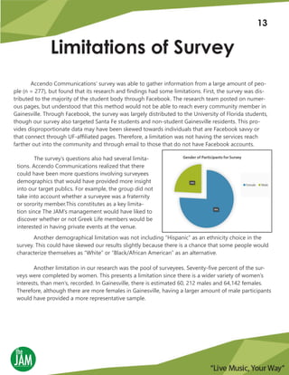Limitations of Survey
Accendo Communications’ survey was able to gather information from a large amount of peo-
ple (n = 277), but found that its research and findings had some limitations. First, the survey was dis-
tributed to the majority of the student body through Facebook. The research team posted on numer-
ous pages, but understood that this method would not be able to reach every community member in
Gainesville. Through Facebook, the survey was largely distributed to the University of Florida students,
though our survey also targeted Santa Fe students and non-student Gainesville residents. This pro-
vides disproportionate data may have been skewed towards individuals that are Facebook savvy or
that connect through UF-affiliated pages. Therefore, a limitation was not having the services reach
farther out into the community and through email to those that do not have Facebook accounts.
Another demographical limitation was not including “Hispanic” as an ethnicity choice in the
survey. This could have skewed our results slightly because there is a chance that some people would
characterize themselves as “White” or “Black/African American” as an alternative.
Another limitation in our research was the pool of surveyees. Seventy-five percent of the sur-
veys were completed by women. This presents a limitation since there is a wider variety of women’s
interests, than men’s, recorded. In Gainesville, there is estimated 60, 212 males and 64,142 females.
Therefore, although there are more females in Gainesville, having a larger amount of male participants
would have provided a more representative sample.
The survey’s questions also had several limita-
tions. Accendo Communications realized that there
could have been more questions involving surveyees
demographics that would have provided more insight
into our target publics. For example, the group did not
take into account whether a surveyee was a fraternity
or sorority member.This constitutes as a key limita-
tion since The JAM’s management would have liked to
discover whether or not Greek Life members would be
interested in having private events at the venue.
13
 