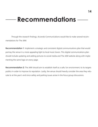 Recommendations
Through the research findings, Accendo Communications would like to make several recom-
mendations for The JAM.
Recommendation 1: Implement a strategic and consistent digital communications plan that would
portray the venue in a more appealing light to local music lovers. This digital communications plan
should include updating and adding pictures to social media and The JAM website along with imple-
menting the same logo on every page.
Recommendation 2: The JAM should aim to establish itself as a safe, fun environment, to its targets
publics in order to improve its reputation. Lastly, the venue should heavily consider the area they relo-
cate to at the year’s end since safety and parking issues arose in the focus group discussions.
14
 