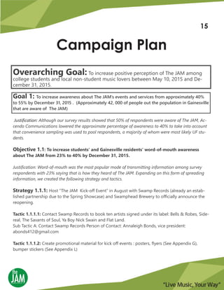 Campaign Plan
Overarching Goal: To increase positive perception of The JAM among
college students and local non-student music lovers between May 10, 2015 and De-
cember 31, 2015.
Goal 1: To increase awareness about The JAM’s events and services from approximately 40%
to 55% by December 31, 2015 . (Approximately 42, 000 of people out the population in Gainesville
that are aware of The JAM)
Justification: Although our survey results showed that 50% of respondents were aware of The JAM, Ac-
cendo Communications lowered the approximate percentage of awareness to 40% to take into account
that convenience sampling was used to pool respondents, a majority of whom were most likely UF stu-
dents.
Objective 1.1: To increase students’ and Gainesville residents’ word-of-mouth awareness
about The JAM from 23% to 40% by December 31, 2015.
Justification: Word-of-mouth was the most popular mode of transmitting information among survey
respondents with 23% saying that is how they heard of The JAM. Expanding on this form of spreading
information, we created the following strategy and tactics.
Strategy 1.1.1: Host “The JAM Kick-off Event” in August with Swamp Records (already an estab-
lished partnership due to the Spring Showcase) and Swamphead Brewery to officially announce the
reopening.
Tactic 1.1.1.1: Contact Swamp Records to book ten artists signed under its label: Bells & Robes, Side-
real, The Savants of Soul, Ya Boy Nick Swain and Flat Land.
Sub Tactic A: Contact Swamp Records Person of Contact: Annaleigh Bonds, vice president:
abonds412@gmail.com
Tactic 1.1.1.2: Create promotional material for kick off events : posters, flyers (See Appendix G),
bumper stickers (See Appendix L)
15
 