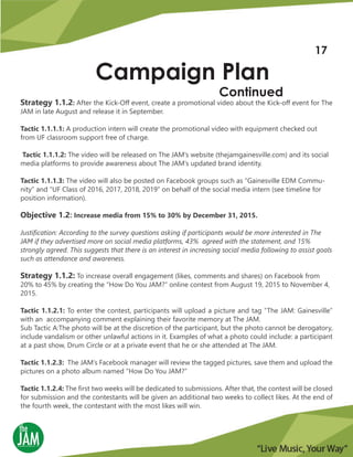 Strategy 1.1.2: After the Kick-Off event, create a promotional video about the Kick-off event for The
JAM in late August and release it in September.
Tactic 1.1.1.1: A production intern will create the promotional video with equipment checked out
from UF classroom support free of charge.
Tactic 1.1.1.2: The video will be released on The JAM’s website (thejamgainesville.com) and its social
media platforms to provide awareness about The JAM’s updated brand identity.
Tactic 1.1.1.3: The video will also be posted on Facebook groups such as “Gainesville EDM Commu-
nity” and “UF Class of 2016, 2017, 2018, 2019” on behalf of the social media intern (see timeline for
position information).
Objective 1.2: Increase media from 15% to 30% by December 31, 2015.
Justification: According to the survey questions asking if participants would be more interested in The
JAM if they advertised more on social media platforms, 43% agreed with the statement, and 15%
strongly agreed. This suggests that there is an interest in increasing social media following to assist goals
such as attendance and awareness.
Strategy 1.1.2: To increase overall engagement (likes, comments and shares) on Facebook from
20% to 45% by creating the “How Do You JAM?” online contest from August 19, 2015 to November 4,
2015.
Tactic 1.1.2.1: To enter the contest, participants will upload a picture and tag “The JAM: Gainesville”
with an accompanying comment explaining their favorite memory at The JAM.
Sub Tactic A:The photo will be at the discretion of the participant, but the photo cannot be derogatory,
include vandalism or other unlawful actions in it. Examples of what a photo could include: a participant
at a past show, Drum Circle or at a private event that he or she attended at The JAM.
Tactic 1.1.2.3: The JAM’s Facebook manager will review the tagged pictures, save them and upload the
pictures on a photo album named “How Do You JAM?”
Tactic 1.1.2.4: The first two weeks will be dedicated to submissions. After that, the contest will be closed
for submission and the contestants will be given an additional two weeks to collect likes. At the end of
the fourth week, the contestant with the most likes will win.
Campaign Plan
Continued
17
 