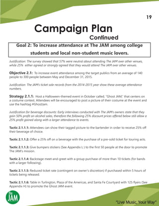 Campaign Plan
Continued
Goal 2: To increase attendance at The JAM among college
students and local non-student music lovers.
Justification: The survey showed that 57% were neutral about attending The JAM over other venues,
while 25% either agreed or strongly agreed that they would attend The JAM over other venues.
Objective 2.1: To increase event attendance among the target publics from an average of 140
people to 300 people between May and December 31, 2015.
Justification: The JAM’s ticket sale records from the 2014-2015 year show these average attendance
numbers.
Strategy 2.1.1: Host a Halloween-themed event in October called, “Ghost JAM,” that centers on
a costume contest. Attendees will be encouraged to post a picture of their costume at the event and
use the hashtag #GhostJam.
Justification for beverage discounts: Early interviews conducted with The JAM’s owners state that they
gain 50% profit on alcohol sales, therefore the following 25% discount prices offered below still allow a
25% profit gained along with a larger attendance to events.
Tactic 2.1.1.1: Attendees can show their tagged picture to the bartender in order to receive 25% off
their beverage of choice.
Tactic 2.1.1.2: Offer a 25% off on a beverage with the purchase of a pre-sold ticket for touring acts.
Tactic 2.1.1.3: Give bumpers stickers (See Appendix L ) to the first 50 people at the door to promote
The JAM’s mission.
Tactic 2.1.1.4: Backstage meet-and-greet with a group purchase of more than 10 tickets (for bands
with a larger following).
Tactic 2.1.1.5: Reduced ticket rate (contingent on owner’s discretion) if purchased within 5 hours of
tickets being released.
Tactic 2.1.1.6: Table in Turlington, Plaza of the Americas, and Santa Fe Courtyard with 125 flyers (See
Appendix H) to promote the Ghost JAM event.
19
 