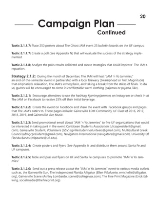 Tactic 2.1.1.7: Place 250 posters about The Ghost JAM event 25 bulletin boards on the UF campus.
Tactic 2.1.1.7: Create a poll (See Appendix N) that will evaluate the success of the strategy imple-
mented.
Tactic 2.1.1.8: Analyze the polls results collected and create strategies that could improve The JAM’s
repuation.
Strategy 2.1.2: During the month of December, The JAM will host “JAM ‘n Yo Jammies,”
an end-of-the-semester event in partnership with a local brewery (Swamphead or First Magnitude)
that emphasizes relaxation, The JAM’s atmosphere, and taking a break from the stress of finals. To do
so, guests will be encouraged to come in comfortable warm clothing (pajamas or pajama-like).
Tactic 2.1.2.1: Encourage attendees to use the hashtag #jaminyojammies on Instagram or check in at
The JAM on Facebook to receive 25% off their initial beverage.
Tactic 2.1.2.2: Create the event on Facobook and share the event with Facebook groups and pages
that The JAM’s caters to. These pages include: Gainesville EDM Community, UF Class of 2016, 2017,
2018, 2019, and Gainesville Live Music.
Tactic 2.1.2.3: Send promotional email about “JAM ‘n Yo Jammies” to five UF organizations that would
be interested in taking part in the event: Caribbean Students Association (ufcsapresident@gmail.
com), Gainesville Student, Volunteers (GSV) (gvillestudentvolunteers@gmail.com), Multicultural Greek
Council (ufmgcpresident@gmail.com), Navigators International (navigators@gmail.com), University Of
Florida Bands (mlpearce@ufl.edu).
Tactic 2.1.2.4: Create posters and flyers (See Appendix I) and distribute them around Santa Fe and
UF campuses.
Tactic 2.1.2.5: Table and pass out flyers on UF and Santa Fe campuses to promote “JAM ‘n Yo Jam-
mies.”
Tactic 2.1.2.6: Send out a press release about the “JAM ‘n Yo Jammies” event to various media outlets
such as, the Gainesville Sun, The Independent Florida Alligator (Ellen Villafuerte, emichelle@alligator.
org), Gainesville Scene (Ashley Lombardo, scene@collegevox.com), The Fine Print Magazine (Erick Ed-
wing, socielmedia@thefineprint.org)
Campaign Plan
Continued
20
 