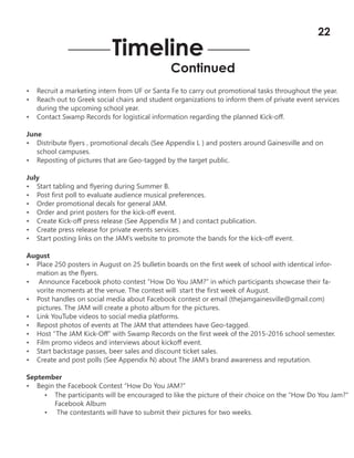 • Recruit a marketing intern from UF or Santa Fe to carry out promotional tasks throughout the year.
• Reach out to Greek social chairs and student organizations to inform them of private event services
during the upcoming school year.
• Contact Swamp Records for logistical information regarding the planned Kick-off.
June
• Distribute flyers , promotional decals (See Appendix L ) and posters around Gainesville and on
school campuses.
• Reposting of pictures that are Geo-tagged by the target public.
July
• Start tabling and flyering during Summer B.
• Post first poll to evaluate audience musical preferences.
• Order promotional decals for general JAM.
• Order and print posters for the kick-off event.
• Create Kick-off press release (See Appendix M ) and contact publication.
• Create press release for private events services.
• Start posting links on the JAM’s website to promote the bands for the kick-off event.
August
• Place 250 posters in August on 25 bulletin boards on the first week of school with identical infor-
mation as the flyers.
• Announce Facebook photo contest “How Do You JAM?” in which participants showcase their fa-
vorite moments at the venue. The contest will start the first week of August.
• Post handles on social media about Facebook contest or email (thejamgainesville@gmail.com)
pictures. The JAM will create a photo album for the pictures.
• Link YouTube videos to social media platforms.
• Repost photos of events at The JAM that attendees have Geo-tagged.
• Host “The JAM Kick-Off” with Swamp Records on the first week of the 2015-2016 school semester.
• Film promo videos and interviews about kickoff event.
• Start backstage passes, beer sales and discount ticket sales.
• Create and post polls (See Appendix N) about The JAM’s brand awareness and reputation.
September
• Begin the Facebook Contest “How Do You JAM?”
Timeline
Continued
• The participants will be encouraged to like the picture of their choice on the “How Do You Jam?”
Facebook Album
• The contestants will have to submit their pictures for two weeks.
22
 
