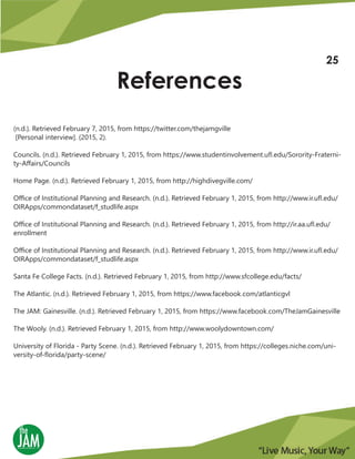 References
(n.d.). Retrieved February 7, 2015, from https://twitter.com/thejamgville
[Personal interview]. (2015, 2).
Councils. (n.d.). Retrieved February 1, 2015, from https://www.studentinvolvement.ufl.edu/Sorority-Fraterni-
ty-Affairs/Councils
Home Page. (n.d.). Retrieved February 1, 2015, from http://highdivegville.com/
Office of Institutional Planning and Research. (n.d.). Retrieved February 1, 2015, from http://www.ir.ufl.edu/
OIRApps/commondataset/f_studlife.aspx
Office of Institutional Planning and Research. (n.d.). Retrieved February 1, 2015, from http://ir.aa.ufl.edu/
enrollment
Office of Institutional Planning and Research. (n.d.). Retrieved February 1, 2015, from http://www.ir.ufl.edu/
OIRApps/commondataset/f_studlife.aspx
Santa Fe College Facts. (n.d.). Retrieved February 1, 2015, from http://www.sfcollege.edu/facts/
The Atlantic. (n.d.). Retrieved February 1, 2015, from https://www.facebook.com/atlanticgvl
The JAM: Gainesville. (n.d.). Retrieved February 1, 2015, from https://www.facebook.com/TheJamGainesville
The Wooly. (n.d.). Retrieved February 1, 2015, from http://www.woolydowntown.com/
University of Florida - Party Scene. (n.d.). Retrieved February 1, 2015, from https://colleges.niche.com/uni-
versity-of-florida/party-scene/
25
 