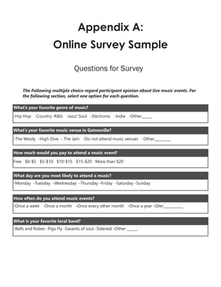 Appendix A:
Online Survey Sample
Questions for Survey
The Following multiple choice regard participant opinion about live music events. For
the following section, select one option for each question.
-Hip Hop -Country-R&b -Jazz/ Soul -Electronic -Indie -Other______
What’s your favorite genre of music?
What’s your favorite music venue in Gainesville?
-The Wooly -High Dive - The Jam -Do not attend music venues -Other_________
How much would you pay to attend a music event?
Free $0-$5 $5-$10 $10-$15 $15-$20 More than $20
-Monday -Tuesday -Wednesday -Thursday -Friday -Saturday -Sunday
What day are you most likely to attend a music?
-Once a week -Once a month -Once every other month -Once a year -Oter___________
How often do you attend music events?
-Bells and Robes -Pigs Fly -Savants of soul -Sidereal -Other ______
What is your favorite local band?
 