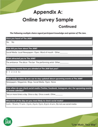 Appendix A:
Online Survey Sample
Continued
The Following multiple choice regard participant knowledge and opinion of The Jam.
Yes No
Have you heard of The JAM?
How did you hear about The JAM?
Social Media Local Newspapers Flyers Word of mouth Other__________
What attracted you to The JAM?
The ambiance The décor The bar The performing artist Other___________
0 1 2 3 4 5+
How many events have you attnded at The JAM last year?
Newspapers Magazines Blogs Social Media Flyers None
What media outlets do you use to stay updated about upcoming events at The JAM?
Two or more times a day Once a day Once a week Other_________
How often do you check social media (Twitter, Facebook, Instagram, etc.) for upcoming events
or events calendar?
5 a.m.- 10 a.m., 11 a.m.- 3 p.m., 4 p.m.-7p.m., 8 p.m.-4 a.m., Do not use social media
What time of the day are you most likely to check social media?
 