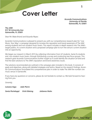 Cover Letter
1
Accendo Communications
University of Florida
Gainesville, FL 32601
The JAM
817 W University Ave
Gainesville, FL 32601
Dear Mr. Blake Briand and Eduardo Reyes:
Accendo Communications is pleased to present you with our comprehensive research plan for “Live
Music, Your Way,” a campaign designed to increase the reputation and brand awareness of The JAM
among students and non-student music lovers. This report includes in-depth research into The JAM’s
target publics, its current situation and a proposed campaign plan to turn the venue’s current situation
into an opportunity.
We began our research in March 2015 by collecting information from UF students, Santa Fe students
and, non-student music lovers, through distributing a survey and conducting two focus groups. This
research gave Accendo Communications further insight so it could identify the situation at hand and
find the best solutions to The JAM’s reputation and brand awareness issues.
The solutions recommended are outlined in the campaign plan included in this book. It consists of
goals and objectives, along with detailed strategies and tactics. Based on the research findings, Accen-
do Communications formulated this comprehensive plan in order to make The JAM the number one
music venue in Gainesville.
If you have any questions or concerns, please do not hesitate to contact us. We look forward to hear-
ing from you.
Sincerely,
Luisana Segu Jade Pierre
Sonia Portaluppi Erick Edwing Julianne Huhn
 