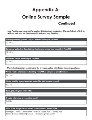 Appendix A:
Online Survey Sample
Continued
How familiar are you with the services (listed below) provided by The Jam? (Scale of 1-5; in
which 1 indicates not familiar and 5 indicates very familiar)
1 2 3 4 5
Private gathering (shows, concert, events/socials) at The JAM
1 2 3 4 5
Corporate gathering (Fundraisers, luncheons, networking events) at The JAM
1 2 3 4 5
Video and sound recording at The JAM
The Following section correlates to the previous section with follow through questions.
Would you be interested in booking The JAM as a music or private venue?
Yes / No
Would you like to stay updated about The JAM’s music events?
Yes / No
If yes, provide your email info:
Yes/ No
Are you interested in recording music?
Beverages -Food -Atmosphere -The Bar -Local Acts -Touring Acts
-Sound & Video Recording Service -Private/ Corporate Events
What three things attract you to a music venue? Select Three
 