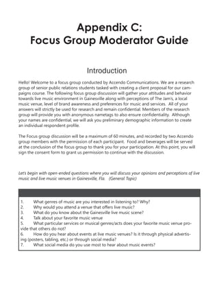 Appendix C:
Focus Group Moderator Guide
Introduction
Hello! Welcome to a focus group conducted by Accendo Communications. We are a research
group of senior public relations students tasked with creating a client proposal for our cam-
paigns course. The following focus group discussion will gather your attitudes and behavior
towards live music environment in Gainesville along with perceptions of The Jam’s, a local
music venue, level of brand awareness and preferences for music and services. All of your
answers will strictly be used for research and remain confidential. Members of the research
group will provide you with anonymous nametags to also ensure confidentiality. Although
your names are confidential, we will ask you preliminary demographic information to create
an individual respondent profile.
The Focus group discussion will be a maximum of 60 minutes, and recorded by two Accendo
group members with the permission of each participant. Food and beverages will be served
at the conclusion of the focus group to thank you for your participation. At this point, you will
sign the consent form to grant us permission to continue with the discussion.
Let’s begin with open-ended questions where you will discuss your opinions and perceptions of live
music and live music venues in Gainesville, Fla. (General Topic)
1. What genres of music are you interested in listening to? Why?
2. Why would you attend a venue that offers live music?
3. What do you know about the Gainesville live music scene?
4. Talk about your favorite music venue
5. What particular services or musical genres/acts does your favorite music venue pro-
vide that others do not?
6. How do you hear about events at live music venues? Is it through physical advertis-
ing (posters, tabling, etc.) or through social media?
7. What social media do you use most to hear about music events?
 