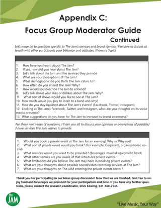 Let’s move on to questions specific to The Jam’s services and brand identity. Feel free to discuss at
length with other participants your behavior and attitudes. (Primary Topic)
Appendix C:
Focus Group Moderator Guide
Continued
1. How have you heard about The Jam?
2. If yes, how did you hear about The Jam?
3. Let’s talk about the Jam and the services they provide
4. What are your perceptions of The Jam?
5. What demographic do you think The Jam caters to?
6. How often do you attend The Jam? Why?
7. How would you describe The Jam to a friend?
8. Let’s talk about your likes or dislikes about The Jam. Why?
9. What sort of shows would you like to see at The Jam?
10. How much would you pay to listen to a band and why?
11. How do you stay updated about The Jam’s events? (Facebook, Twitter, Instagram)
12. Looking at The Jam’s Facebook, Twitter, and Instagram, what are you thoughts on its social
media presence?
13. What suggestions do you have for The Jam to increase its brand awareness?
For these next series of questions, I’ll ask you all to discuss your opinions or perceptions of possible/
future services The Jam wishes to provide.
1. Would you book a private event at The Jam for an evening? Why or Why not?
2. What sort of private event would you book? (For example: Corporate, organizational, so-
cial)
3. What services would you want to be provided? (Beverages, musical equipment, food)
4. What other venues are you aware of that schedules private events?
5. What limitations do you believe The Jam may have in booking private events?
6. What are your thoughts about possible sound/video recording services at The Jam?
7. What are your thoughts on The JAM entering the private events sector?
Thank you for participating in our focus group discussion! Now that we are finished, feel free to en-
joy food and beverages we provided for your participation and time. If you have any further ques-
tions, please contact the research coordinator, Erick Edwing, 941-468-7534.
 