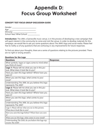 Appendix D:
Focus Group Worksheet
CONCEPT TEST FOCUS GROUP DISCUSSION GUIDE
Gender: ______________________________
Age: _________________________________
Ethnicity: _____________________________
School Year/ What School: _______________
Introduction: The JAM, a Gainesville music venue, is in the process of developing a new campaign that
will spark interest in the community to come and visit the venue. In order to develop materials for this
campaign, we would like to ask you some questions about The JAM’s logo and social media. Please feel
free to notify us of any questions that are confusing or any improvements for future responses.
To find out about your thoughts, there are a series of questions relating to the pictures provided. There
are no right or wrong answers.
Questions for the Logo
Questions Responses
What symbols, logos or signs come to mind when
you think of music?
Logo 1: Please tell me what you see in this pic-
ture. What does it look like to you?
Have you seen this logo before? Where have you
seen it?
When you see this logo, what comes to your
mind?
Understanding The JAM, do you believe this logo
represents The JAM?
Logo 2: Please tell me what you see in this pic-
ture. What does it look like to you?
Have you seen this logo before? Where have you
seen it?
When you see this logo, what comes to your
mind?
Understanding The JAM, do you believe this logo
represents The JAM?
Logo 3: Please tell me what you see in this picture.
What does it look like to you?
Have you seen this logo before? Where have you seen
it?
When you see this logo, what comes to your mind?
Understanding The JAM, do you believe this logo rep-
resents The JAM?
 