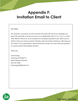 Appendix F:
Invitation Email to Client
Dear Blake,
Our semester is coming to an end, and with this comes the end of our campaign pro-
posal. We would like to invite you to join us on Wednesday, April 15, at 11 a.m., in room
3032, Weimer Hall at UF, so as to present our campaign proposal to you. We're very ex-
cited to show you and your partner, Eduardo, what we've been working on. We hope you
can make it to our presentation. Please feel free to contact me if you have any questions
or concerns about the building’s location.
Thank you,
Luisana Segu
University of Florida'15
Public Relations Director
305-335-7608
luisanasegu00@gmail.com
 