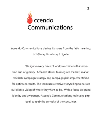 Accendo Communications derives its name from the latin meaning:
to inflame, illuminate, to ignite.
We ignite every piece of work we create with innova-
tion and originality. Accendo strives to integrate the best market
research, campaign strategy and campaign plan implementation
for optimum results. The team uses creative storytelling to narrate
our client’s vision of where they want to be. With a focus on brand
identity and awareness, Accendo Communications maintains one
goal: to grab the curiosity of the consumer.
2
 
