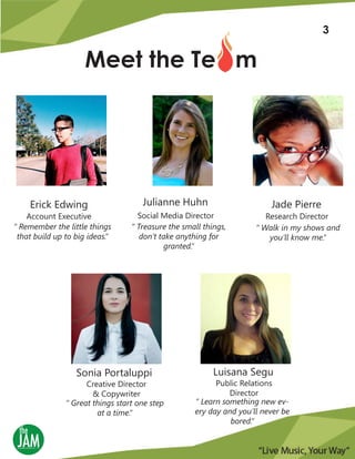 Meet the Te m
“ Remember the little things
that build up to big ideas.“
Account Executive
Erick Edwing
“ Treasure the small things,
don’t take anything for
granted.“
Social Media Director
Julianne Huhn
“ Walk in my shows and
you’ll know me.“
Research Director
Jade Pierre
“ Great things start one step
at a time.“
Creative Director
& Copywriter
Sonia Portaluppi
“ Learn something new ev-
ery day and you’ll never be
bored.“
Public Relations
Director
Luisana Segu
1
3
 