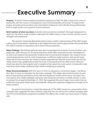 Executive Summary
Purpose: Accendo Communications provided its expertise to help The JAM, a local music venue in
Gainesville, with the mission of bringing live music to the Gainesville community. Throughout the
project, Accendo Communications was committed to helping its client identify strong relationships
with its target publics and expand its brand awareness.
Brief mention of what was done: Accendo Communications completed thorough background re-
search on The JAM in order to better understand The JAM’s history, current situation and the venue’s
strengths and weaknesses.
The research conducted allowed the team to have a better understanding of The JAM’s target
publics and its expectations. Moreover, it also helped the team see the opportunities that would allow
The JAM to improve its reputation and its level of brand awareness.
Major Findings: The findings gathered were also incorporated into Accendo Communications’ cam-
paign plan, which focuses on increasing awareness of the JAM’s improved services, renovated ven-
ue and music events to the Gainesville residents and UF and Santa Fe students. Our research found
surprising key themes such as a lack of awareness, insufficient media outreach, and overall mixed
responses to future services. Our research heavily supported the idea that social media was the top
media used to stay updated about both live music in Gainesville and The JAM’s events. Word-of-
mouth was also the most popular way for people to hear about live music events in Gainesville; even
more than social media, traditional news media and flyering or postering.
Major Recommendations: With this focus in mind, we designed a cornerstone slogan, “Live Music,
Your Way” to serve as inspiration for the entire campaign. This slogan also served to entice its audi-
ence to have positive perceptions of the JAM and display the mission of the venue. Accendo Com-
munications also created strategies and tactics that should be executed in a timely manner in order
to achieve the set goal by December 31, 2015. We suggested the use of major music events that are
publicized using social media tactics and methods, along with interactive engagement through social
media contests.
Accendo Communications invited (See Appendix F) The JAM’s owners to a presentation of the
campaign plan suggested.The team members hope that The Jam will use the outlined campaign plan
and the recommendations proposed to establish The JAM as the number one music venue in Gaines-
ville.
4
 