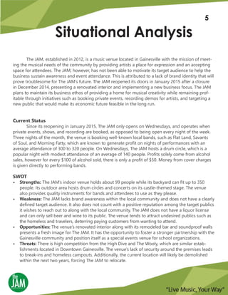 Situational Analysis
The JAM, established in 2012, is a music venue located in Gainesville with the mission of meet-
ing the musical needs of the community by providing artists a place for expression and an accepting
space for attendees. The JAM, however, has not been able to motivate its target audience to help the
business sustain awareness and event attendance. This is attributed to a lack of brand identity that will
prove troublesome for The JAM’s future. The JAM reopened its doors in January 2015 after a closure
in December 2014, presenting a renovated interior and implementing a new business focus. The JAM
plans to maintain its business ethos of providing a home for musical creativity while remaining prof-
itable through initiatives such as booking private events, recording demos for artists, and targeting a
new public that would make its economic future feasible in the long run.
Current Status
Since its reopening in January 2015, The JAM only opens on Wednesdays, and operates when
private events, shows, and recording are booked, as opposed to being open every night of the week.
Three nights of the month, the venue is booking well-known local bands, such as Flat Land, Savants
of Soul, and Morning Fatty, which are known to generate profit on nights of performances with an
average attendance of 300 to 320 people. On Wednesdays, The JAM hosts a drum circle, which is a
popular night with modest attendance of an average of 140 people. Profits solely come from alcohol
sales, however for every $100 of alcohol sold, there is only a profit of $50. Money from cover charges
is given directly to performing bands.
SWOT
• Strengths: The JAM’s indoor venue holds about 99 people while its backyard can fit up to 350
people. Its outdoor area hosts drum circles and concerts on its castle-themed stage. The venue
also provides quality instruments for bands and attendees to use as they please.
• Weakness: The JAM lacks brand awareness within the local community and does not have a clearly
defined target audience. It also does not count with a positive reputation among the target publics
it wishes to reach out to along with the local community. The JAM does not have a liquor license
and can only sell beer and wine to its public. The venue tends to attract undesired publics such as
the homeless and travelers, deterring paying customers from wanting to attend.
• Opportunities: The venue’s renovated interior along with its remodeled bar and soundproof walls
presents a fresh image for The JAM. It has the opportunity to foster a stronger partnership with the
Gainesville community and position itself as a special events venue for school organizations.
• Threats: There is high competition from the High Dive and The Wooly, which are similar estab-
lishments located in Downtown Gainesville. The venue’s lack of security around the premises leads
to break-ins and homeless campouts. Additionally, the current location will likely be demolished
within the next two years, forcing The JAM to relocate.
5
 