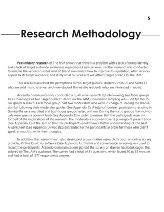 Research Methodology
Preliminary research of The JAM shows that there is a problem with a lack of brand identity
and a lack of target audience awareness regarding its new services. Further research was conducted
to analyze the venue’s current level of brand awareness; how to improve its reputation; what services
appeal to its target audience; and lastly what musical acts will attract target publics to The JAM.
This research assessed the perceptions of two target publics: students from UF and Santa Fe
who are avid music listeners and non-student Gainesville residents who are interested in music.
Accendo Communications conducted a qualitative research by interviewing two focus groups
so as to analyze all two target publics’ stance on The JAM. Convenient sampling was used for the fo-
cus group research. Each focus group had two moderators who were in charge of leading the discus-
sion by following their moderator guides (See Appendix C). A total of fourteen participants residing in
Gainesville were recruited and both focus groups lasted an hour. During the focus groups, the individ-
uals were given a consent form (See Appendix B) in order to ensure that the participants were in-
formed of the implications of the research. The moderators also went over a powerpoint presentation
(See Appendix E) of the Jam so that the participants could have a better understanding of The JAM.
A worksheet (See Appendix D) was also distributed to the participants in order for those who didn’t
speak as much to write their thoughts.
In addition, the research team also developed a quantitative research through an online survey
provider, Online Qualtrics software (See Appendix A). Cluster and convenience sampling was used to
recruit the participants. Accendo Communications posted the survey on diverse Facebook pages that
tailored to The JAM’s audience. The survey had a total of 31 questions, which lasted 10 to 15 minutes
and had a total of 277 respondents answer.
6
 